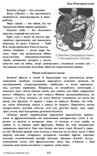 Іван Котляревський
Купідон (Амур) — бог кохання.
Бахус (Діоніс) — бог рослинності,
покровитель виноградарства й вино­
робства.
Марс (Арей) — бог війни, під час
Троянської війни сприяв троянцям.
Плутон (Aid) — бог підземного
царства, старший над пеклом.
Крім того, у поемі діє багато дру­
горядних персонажів, які виконують
відведену їм роль: Сивілла — Баба
Яга, котра проводить Енея до пекла;
Лавіся (Лавінія) — дочка царя Ла­
тина, через яку розпочалася війна;
сила-силенна неіндивідуалізованих
героїв, поміщених автором у пекло,
кинутих ним на війну, котрі допомагають утілювати головні ідеї —
засудження суспільних недоліків, війни як смертоносного явища.
Мовні особливості поеми
Комічні ефекти в поемі, її бурлескний тон досягаються різно­
манітними засобами художньої виразності, особливо тропами. За
дослідженнями літературознавців, найбільше в поемі оригіналь­
них, влучних порівнянь. Наприклад, не потребують коментарів і
пояснень такі: «Еней піджав хвіст, мов собака, мов Каїн, затрусивсь
увесь»; «Надувсь, мов на огні лопух»; Юнона «розкудкудакалась, як
квочка», «к Еолу мчалась, як оса»] Нептун «схвативсь на нього [на
рака], мов бурлака, //1 вирнув з моря, як карась»; Венера, «як соба­
ка, хвіст піджавши, пішла к порогу до дверей». Народність поеми
підкреслюють постійні епітети: ясні очі, рум’яні щоки, синє море,
гіркі сльози, пані благородна, рученьки біленькі.
«Енеїда» рясніє українськими народними прислів’ями, приказ­
ками та фразеологізмами, які письменник використовує уміло й до­
речно: то вплітає в авторську мову, то вкладає в уста героїв, то
змінює їх, то вживає лише фрагмент. Майже без змін використані,
наприклад, прислів’я: Хто чим багат, то тим і рад; Великії у стра­
ха очі; Мужича правда єсть колюча, а панська на всі боки гнуча. Стійкі
народні вислови створюють колоритні, емоційні образи, картини,
веселий, оптимістичний настрій читачам. Завдяки «Енеїді» загаль­
новідомими стали такі фразеологізми: тягу дав, п’ятами з Трої
накивав, щоб душка полетіла к чортам, ляпас дать.
8 "Українська література, 9кл." 113
 