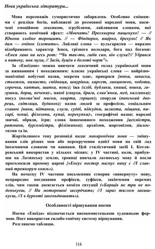 Мова персонажів гумористично забарвлена. Особливо смішни­
ми є репліки богів, наближені до розмовної народної мови, наси­
чені емоційною лексикою, згрубілими, лайливими словами, які
створюють комічний ефект: «Мовчать! Прескверна пащекухо! — //
Юнона злобно торощить. // — Фіндюрко, ящірко, брехухо! // Як
дам — очіпок ізлетить». Лайливі слова — вульгаризми — виразно
відображають характер Зевса, грізного володаря, бога над богами:
«Енея лаяв на весь рот: “Чи так-то, гадів син, він слуха?// Убрався
в патоку, мов муха, // Засів, буцім в болоті чорт”».
За «Енеїдою» можна вивчати лексичний склад української мови
за вживанням і походженням: власне українські слова — найрізно­
манітніші побутові назви, зокрема одяг, прикраси {юпка, запаска,
стьожки, намисто, спідниця, шнурівка, карсет, ланцюжок, чоботи,
сорочка, каптан, шапка, пояс); їжа (хліб, бублики, книші, юшка, га­
лушки, борщ, печеня)-, напої (сивуха, брага, слив’янка, мед, калганка);
посуд (полив’яні миски, кварта, горщок); споруди (панський дво-
рець, світлиця, будинок); назви людей за професією, соціальним
станом {пани, підпанки, слуги, судді, підсудки, шляхта, міщани, пи­
сарі, ченці, філозопи, купці, перекупки)-, географічні назви; народні
звичаї, обряди, ігри; слова іншомовного походження {цехмістри,
ратмани, бургомістри, філіжанка); архаїзми, жаргонізми, діалек­
тизми та ін.
Жартівливого тону розповіді надає макаронічна мова — змішу­
вання слів різних мов або перекручення однієї мови на свій лад
іноземними словами чи навпаки. Цей стилістичний засіб І. Котля­
ревський використав у кількох місцях: у IV частині, коли, прибув­
ши на Латинську землю, троянці вивчали латинську мову й посли
проголосили промову цареві {«Енеус ностер магнус пану с //І слав­
ний троянорум князь»).
На початку IV частини письменник створив «вивернуту» мову,
неприродно поєднавши префікси, суфікси, закінчення окремих
слів, чим також досягається комізм ситуації («Борщів як три не по-
денькуеш, // На моторошні засердчить; //1 зараз тяглом закиш-
куєш, //1 в буркоті закеньдюшить»).
Особливості віршування поеми
Поема «Енеїда» відзначається високомистецькою художньою фор­
мою. Поет використав силабо-тонічну систему віршування.
Розглянемо таблицю.
Нова українська література...
114
 