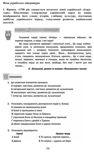 Нова українська література.
І. Франка, «1798 рік уважається початком нової української літера­
тури». Письменник утверджував український народ як націю,
відображаючи його славну історію, глибинну культуру, відстоював
майбутнє українського народу, стимулював розвиток національної
ідеології.
Головний герой поеми «Енеїда» — «троянське військо». Не
окрема людина, а люди. І які люди!
Це люди виключно здорової і могутньої плоті... Це люди неймо­
вірної сили, із залізними мускулами, вродливими голосами. Цей
людський світ — апофеоз тілесності, неймовірної виносливості,
здоров’я, яке плеще через край... Вони... безперестанку їдять,
п’ють, танцюють, женихаються, б’ються, кричать... Це ті самі люди,
сильні, відважні, невтомні в походах, яким не потрібне багатство,
а потрібна перш за все воля, свобода, без якої і життя для них
немає...
1. До сюжетних елементів належать
А портрет, зав’язка, розвиток дії, кульмінація
Б авторський відступ, зав’язка, розвиток дії, кульмінація
В експозиція, зав’язка, розвиток дії, кульмінація
Г інтер’єр, зав’язка, розвиток дії, кульмінація
2. Установіть послідовність розгортання подій в «Енеїді»
А пожежа на троянському флоті
Б Еней із троянцями в пеклі
В героїчний подвиг Низа та Евріала
Г утручання Еола та Нептуна в мандрівку троянців
Ґ перемога Енея у двобої з Турном
Д обмін подарунками Енея з царем Латином
3. Установіть відповідність
Герой Уривок твору
1 Еней А Та цитьте, чортові сороки...
2 Дідона Б Ти знаєш — дурень не бере
О. Білецький, уривок із книжки «Письменник і епоха»
116
 