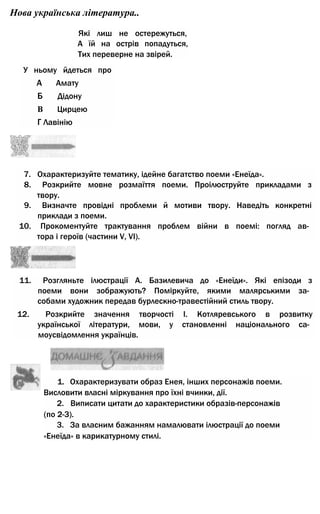 Нова українська література..
Які лиш не остережуться,
А їй на острів попадуться,
Тих переверне на звірей.
У ньому йдеться про
А Амату
Б Дідону
В Цирцею
Г Лавінію
7. Охарактеризуйте тематику, ідейне багатство поеми «Енеїда».
8. Розкрийте мовне розмаїття поеми. Проілюструйте прикладами з
твору.
9. Визначте провідні проблеми й мотиви твору. Наведіть конкретні
приклади з поеми.
10. Прокоментуйте трактування проблем війни в поемі: погляд ав­
тора і героїв (частини V, VI).
11. Розгляньте ілюстрації А. Базилевича до «Енеїди». Які епізоди з
поеми вони зображують? Поміркуйте, якими малярськими за­
собами художник передав бурлескно-травестійний стиль твору.
12. Розкрийте значення творчості І. Котляревського в розвитку
української літератури, мови, у становленні національного са­
моусвідомлення українців.
1. Охарактеризувати образ Енея, інших персонажів поеми.
Висловити власні міркування про їхні вчинки, дії.
2. Виписати цитати до характеристики образів-персонажів
(по 2-3).
3. За власним бажанням намалювати ілюстрації до поеми
«Енеїда» в карикатурному стилі.
 