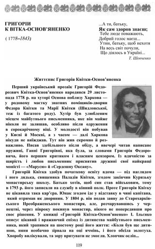 ГРИГОРІИ ...А ти, батьку,
К ВІТКА-ОСНОВ’ЯНЕНКО Як сам здоров знаєш;
Тебе люде поважають,
( 1778—1843) Добрий голос маєш...
Утни, батьку, щоб нехотя
На весь світ почули,
Що діялось в Україні...
Т. Шевченко
Життєпис Григорія Квітки-Основ’яненка
Перший український прозаїк Григорій Федо­
розвич Квітка-Основ’яненко народився 29 листо­
пада 1778 р. на хуторі Основа поблизу Харкова —
у родовому маєтку знатних поміщиків-дворян
Федора Квітки та Марії Квітки (Шидловської,
теж із багатого роду). Хутір був улюбленим
місцем майбутнього письменника, яке він майже
ніколи не залишав, особливо після одруження
в сорокарічному віці. У молодості він побував
у Києві й Москві, а з часом — далі Харкова
нікуди не виїжджав. Тут він жив скромно й роз-
важливо. Писав здебільшого після обіду, а ввечері читав написане
пружині, Ганні Григорівні, яка була, за словами Григорія Федоро-
вича, його першим критиком і власним цензором. Із вдячністю за
щирість і любов письменник присвятив дружині свої найкращі
моністі — «Марусю» й «Сердешну Оксану».
Григорій Квітка здобув початкову освіту вдома — під наглядом
і ного дядька, священика Паладія Квітки, згодом закінчив Курязьку
монастирську школу. Батько хотів, щоб син став військовим, тому
в 1793 р. його записали на службу в кінний полк. Проте Григорія Квітку
не цікавила така кар’єра. Юнак згодом іде у відставку в чині капітана,
який отримав як дворянин. У 1804 р. він подав заяву до Старохарків-
ського ІІреображенського монастиря, але, розчарувавшись у чер-
нецтві, через півроку покинув монастир, нікого не попередивши про
своє рішення. У книжці «Григорій Квітка-Основ’яненко» І. Ільєнко
описує цікавий і вражаючий епізод із дитинства майбутнього письмен-
ника, який трапився на шостому році його життя: «Коли був ще дити-
ною, няня необачно зірвала на оці ячмінь, і його обсіла золотуха.
Хворобу вилікували, та зору врятувати не змогли. Хлопчик осліп...
119
 