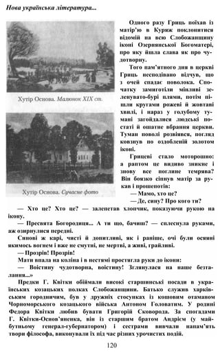 Нова українська література...
Одного разу Гриць поїхав із
матір’ю в Куряж поклонитися
відомій на всю Слобожанщину
іконі Озернянської Богоматері,
про яку йшла слава як про чу­
дотворну.
Того пам’ятного дня в церкві
Гриць несподівано відчув, що
з очей спадає поволока. Спо­
чатку замиготіли мінливі зе-
ленувато-бурі плями, потім пі­
шли кругами рожеві й жовтаві
хвилі, і нараз у голубому ту­
мані загойдалися людські по­
статі й ошатне вбрання церкви.
Туман поволі розвіявся, погляд
ковзнув по оздобленій золотом
іконі.
Грицеві стало моторошно:
а раптом це видиво зникне і
знову все поглине темрява?
Він боязко сіпнув матір за ру­
кав і прошепотів:
— Мамо, хто це?
— Де, сину? Про кого ти?
— Хто це? Хто це? — залепетав хлопчик, показуючи рукою на
ікону.
— Пресвята Богородиця... А ти що, бачиш? — сплеснула руками,
аж озирнулися передні.
Синові ж карі, чисті й допитливі, як і раніше, очі були осяяні
якимось вогнем і вже не смутні, не мертві, а живі, грайливі.
— Прозрів! Прозрів!
Мати впала на коліна і в нестямі простягла руки до ікони:
— Воістину чудотворна, воістину! Зглянулася на наше безта­
лання...»
Предки Г. Квітки обіймали високі старшинські посади в укра­
їнських козацьких полках Слобожанщини. Батько служив харків­
ським городничим, був у дружніх стосунках із кошовим отаманом
Чорноморського козацького війська Антоном Головатим. У родині
Федора Квітки любив бувати Григорій Сковорода. За спогадами
Г. Квітки-Основ’яненка, він із старшим братом Андрієм (у май­
бутньому генерал-губернатором) і сестрами вивчали напам’ять
твори філософа, виконували їх під час різних урочистих подій.
120
 