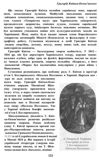 Григорій Квітка-Основ’яненко
Ще змалку Григорій Квітка полюбив українську мову, народні
пісні, захоплювався музикою. Майбутній письменник посилено
займався самоосвітою, самовдосконаленням, завдяки чому з часом
став членом «Товариства наук» при Харківському університеті,
предводителем дворянства, совісним суддею, головою харківської
палати карного суду, ініціатором багатьох важливих починань. Він
був активним учасником майже всіх культурно-освітніх заходів на
Харківщині. Йому навіть було надане звання члена Королівського
товарнства антикваріїв Півночі (Копенгаген) за фольклорну й етно­
графічну роботу. Сучасники відзначали в особі Григорія Квітки
людину енергійну, дотепну, веселу, повну нових ідей, яка володіє
майстерністю оповідача.
Григорій Квітка — багатогранна творча особистість. У 1812—
1816 pp. він був директором Харківського театру, керував танцю-
вальним клубом, добре грав на флейті, фортепіано, поклав на музи-
ку чимало власних романсів, зокрема мелодійну «Кадриль», а його
знаменитий «Марш» був надзвичайно популярним у роки війни з
Наполеоном.
Сучасники розповідають про особливу роль Г. Квітки в прем’єрі
п'єси І. Котляревського «Наталка Полтавка» в Харкові. Царська цен -
зура не дала дозволу на постановку
нього твору. Григорій Квітка-Осно-
в'яненко порадив Михайлові Щеп­
кіну схитрувати: призначити якусь
і н ш у п’єсу, а перед самим спектаклем
зіслатися на хворобу головного акто­
ра й просити замінити цю виставу на
дозволену вже в Полтаві малоросій-
ську оперу «Наталка Полтавка». Так
у Харкові відбувся бенефіс знамени­
тої п’єси І. Котляревського.
Письменницьку діяльність Г. Квіт-
ка-Основ’яненко розпочав російсько-
мовними творами. Однак особливу
славу Г. Квітці принесли прозові тво-
ри-«Малороссийские повести, расска-
зываемые Грицьком Основьяненком»,
11.111 н саі іі українською мовою й видані
в Москві 1834 р. Він першим в історії
української літератури утвердив опо­
відну манеру письма, за що Т. Шев­
ченко назвав його «батьком», пізніше
121
 
