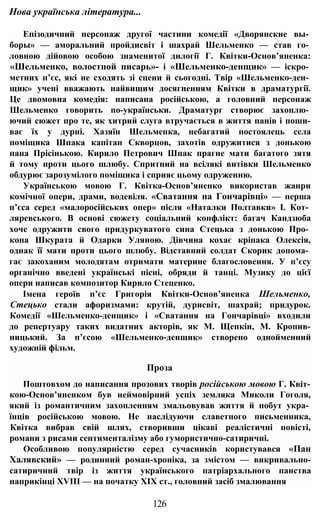 Нова українська література...
Епізодичний персонаж другої частини комедії «Дворянские вы­
боры» — аморальний пройдисвіт і шахрай Шельменко — став го­
ловною дійовою особою знаменитої дилогії Г. Квітки-Основ’яненка:
«Шельменко, волостной писарь»- і «Шельменко-денщик» — іскро­
метних п’єс, які не сходять зі сцени й сьогодні. Твір «Шельменко-ден­
щик» учені вважають найвищим досягненням Квітки в драматургії.
Це двомовна комедія: написана російською, а головний персонаж
Шельменко говорить по-українськи. Драматург створює захоплю­
ючий сюжет про те, як хитрий слуга втручається в життя панів і поши-
ває їх у дурні. Хазяїн Шельменка, небагатий постоялець села
поміщика Шпака капітан Скворцов, захотів одружитися з донькою
пана Прісінькою. Кирило Петрович Шпак прагне мати багатого зятя
й тому проти цього шлюбу. Спритний на всілякі витівки Шельменко
обдурює зарозумілого поміщика і сприяє цьому одруженню.
Українською мовою Г. Квітка-Основ’яненко використав жанри
комічної опери, драми, водевіля. «Сватання на Гончарівці» — перша
п’єса серед «малоросійських опер» після «Наталки Полтавки» І. Кот­
ляревського. В основі сюжету соціальний конфлікт: багач Кандзюба
хоче одружити свого придуркуватого сина Стецька з донькою Про­
копа Шкурата й Одарки Уляною. Дівчина кохає кріпака Олексія,
однак її мати проти цього шлюбу. Відставний солдат Скорик допома­
гає закоханим молодятам отримати материне благословення. У п’єсу
органічно введені українські пісні, обряди й танці. Музику до цієї
опери написав композитор Кирило Стеценко.
Імена героїв п’єс Григорія Квітки-Основ’яненка Шельменко,
Стецько стали афоризмами: крутій, дурисвіт, шахрай; придурок.
Комедії «Шельменко-денщик» і «Сватання на Гончарівці» входили
до репертуару таких видатних акторів, як М. Щепкін, М. Кропив-
ницький. За п’єсою «Шельменко-денщик» створено однойменний
художній фільм.
Проза
Поштовхом до написання прозових творів російською мовою Г. Квіт-
кою-Основ’яненком був неймовірний успіх земляка Миколи Гоголя,
який із романтичним захопленням змальовував життя й побут укра­
їнців російською мовою. Не наслідуючи славетного письменника,
Квітка вибрав свій шлях, створивши цікаві реалістичні повісті,
романи з рисами сентименталізму або гумористично-сатиричні.
Особливою популярністю серед сучасників користувався «Пан
Халявский» — родинний роман-хроніка, за змістом — викривально-
сатиричний твір із життя українського патріархального панства
наприкінці XVIII — на початку XIX ст., головний засіб змалювання
126
 