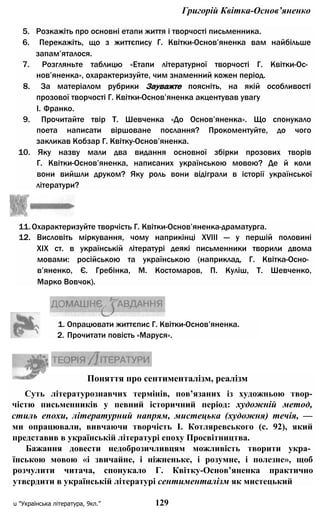 Григорій Квітка-Основ’яненко
5. Розкажіть про основні етапи життя і творчості письменника.
6. Перекажіть, що з життєпису Г. Квітки-Основ’яненка вам найбільше
запам’яталося.
7. Розгляньте таблицю «Етапи літературної творчості Г. Квітки-Ос­
нов’яненка», охарактеризуйте, чим знаменний кожен період.
8. За матеріалом рубрики Зауважте поясніть, на якій особливості
прозової творчості Г. Квітки-Основ’яненка акцентував увагу
І. Франко.
9. Прочитайте твір Т. Шевченка «До Основ’яненка». Що спонукало
поета написати віршоване послання? Прокоментуйте, до чого
закликав Кобзар Г. Квітку-Основ’яненка.
10. Яку назву мали два видання основної збірки прозових творів
Г. Квітки-Основ’яненка, написаних українською мовою? Де й коли
вони вийшли друком? Яку роль вони відіграли в історії української
літератури?
11.Охарактеризуйте творчість Г. Квітки-Основ’яненка-драматурга.
12. Висловіть міркування, чому наприкінці XVIII — у першій половині
XIX ст. в українській літературі деякі письменники творили двома
мовами: російською та українською (наприклад, Г. Квітка-Осно­
в’яненко, Є. Гребінка, М. Костомаров, П. Куліш, Т. Шевченко,
Марко Вовчок).
1. Опрацювати життєпис Г. Квітки-Основ’яненка.
2. Прочитати повість «Маруся».
Поняття про сентименталізм, реалізм
Суть літературознавчих термінів, пов’язаних із художньою твор-
чістю письменників у певний історичний період: художній метод,
стиль епохи, літературний напрям, мистецька (художня) течія, —
ми опрацювали, вивчаючи творчість І. Котляревського (с. 92), який
представив в українській літературі епоху Просвітництва.
Бажання довести недоброзичливцям можливість творити укра­
їнською мовою «і звичайне, і ніжненьке, і розумне, і полезне», щоб
розчулити читача, спонукало Г. Квітку-Основ’яненка практично
утвсрдити в українській літературі сентименталізм як мистецький
u "Українська література, 9кл.” 129
 