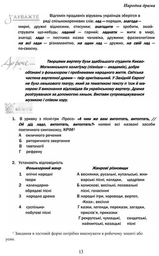 Народна драма
мирні, дружні відносини, стосунки; злагодити — зробити, змай­
струвати що-небудь; ладний — гарний; ладнати — жити в мирі,
злагоді; ладо — пестлива назва чоловіка, дружини; фразеологізми
на всі лади — різноманітно, на один лад — дружно, на свій лад —
по-своєму.
Творцями вертепу були здебільшого студенти Києво-
Могилянського колегіуму (пізніше — академія), добре
обізнані з фольклором і проблемами народного життя. Світська
частина вертепної драми — твір оригінальний. У Західній Європі
не було лялькового театру, який за тематикою тексту п 'сси й ма­
нерою її виконання відповідав би українському вертепу. Драма
розігрувалася за допомогою ляльок. Вистави супроводжувалися
музикою і співом хору.
1. В уривку з пісні-гри «Просо» «А чим же вам витоптать, витоптать, //
Ой дід ладо, витоптать, витоптать?» наявні всі названі засоби
поетичного синтаксису, КРІМ1
А окличного речення
Б риторичного звертання
В тавтології
Г рефрену
2. Установіть відповідність
Фольклорний жанр Жанрові різновиди
1 епічні народні А веснянки, русальні, купальські, жни-
твори варські пісні, колядки, щедрівки
2 календарно- Б колискові, весільні, поховальні
обрядові пісні пісні, голосіння
3 народна драма В народні ігри, хороводи, вертеп,
«Коза», весілля
4 суспільно- Г казки, легенди, перекази, загадки,
побутові пісні прислів’я, приказки
Ґ рекрутські, чумацькі, солдатські,
наймитські, козацькі пісні
1 Завдання в тестовій формі потрібно виконувати в робочому зошиті або
усно.
13
Відгомін прадавніх вірувань українців зберігся в
ряді спільнокореневих слів: лад — порядок, злагода —
 