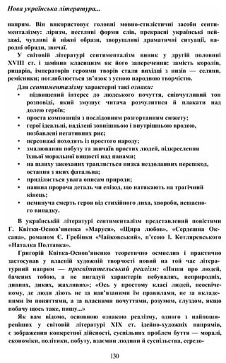 напрям. Він використовує головні мовно-стилістичні засоби сенти­
менталізму: ліризм, пестливі форми слів, прекрасні українські пей­
зажі, чутливі й ніжні образи, зворушливі драматичні ситуації, на­
родні обряди, звичаї.
У світовій літературі сентименталізм виник у другій половині
XVIII ст. і замінив класицизм як його заперечення: замість королів,
рицарів, імператорів героями творів стали вихідці з низів — селяни,
ремісники; поглиблюється зв’язок з усною народною творчістю.
Для сентименталізму характерні такі ознаки:
• підвищений інтерес до людського почуття, співчутливий тон
розповіді, який змушує читача розчулитися й плакати над
долею героїв;
• проста композиція з послідовним розгортанням сюжету;
• герої ідеальні, наділені зовнішньою і внутрішньою вродою,
позбавлені негативних рис;
• персонажі походять із простого народу;
• змалювання побуту та звичаїв простих людей, підкреслення
їхньої моральної вищості над панами;
• на шляху закоханих трапляється низка нездоланних перешкод,
остання з яких фатальна;
• приділяється увага описам природи;
• наявна пророча деталь чи епізод, що натякають на трагічний
кінець;
• неминуча смерть героя від стихійного лиха, хвороби, нещасно­
го випадку.
В українській літературі сентименталізм представлений повістями
Г. Квітки-Основ’яненка «Маруся», «Щира любов», «Сердешна Ок­
сана», романом Є. Гребінки «Чайковський», п’єсою І. Котляревського
«Наталка Полтавка».
Григорій Квітка-Основ’яненко теоретично осмислив і практично
застосував у власній художній творчості новий на той час літера­
турний напрям — просвітительський реалізм: «Пиши про людей,
бачених тобою, а не вигадуй характерів небувалих, неприродніх,
дивних, диких, жахливих»; «Ось у простому класі людей, неосвіче-
ному, де люди діють не за нав’язаними їм правилами, не за вкладе­
ними їм поняттями, а за власними почуттями, розумом, глуздом, якщо
побачу щось таке, пишу...»
Як вам відомо, основною ознакою реалізму, одного з найпоши­
реніших у світовій літературі XIX ст. ідейно-художніх напрямів,
є зображення конкретної дійсності, суспільних проблем буття — моралі,
економіки, політики, побуту, взаємин людини й суспільства, середо-
Нова українська література...
130
 