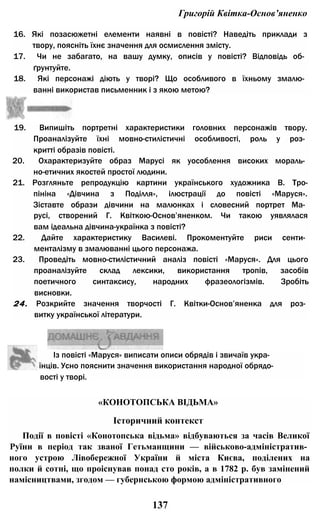 Григорій Квітка-Основ’яненко
16. Які позасюжетні елементи наявні в повісті? Наведіть приклади з
твору, поясніть їхнє значення для осмислення змісту.
17. Чи не забагато, на вашу думку, описів у повісті? Відповідь об­
ґрунтуйте.
18. Які персонажі діють у творі? Що особливого в їхньому змалю­
ванні використав письменник і з якою метою?
19. Випишіть портретні характеристики головних персонажів твору.
Проаналізуйте їхні мовно-стилістичні особливості, роль у роз­
критті образів повісті.
20. Охарактеризуйте образ Марусі як уособлення високих мораль­
но-етичних якостей простої людини.
21. Розгляньте репродукцію картини українського художника В. Тро-
пініна «Дівчина з Поділля», ілюстрації до повісті «Маруся».
Зіставте образи дівчини на малюнках і словесний портрет Ма­
русі, створений Г. Квіткою-Основ’яненком. Чи такою уявлялася
вам ідеальна дівчина-українка з повісті?
22. Дайте характеристику Василеві. Прокоментуйте риси сенти­
менталізму в змалюванні цього персонажа.
23. Проведіть мовно-стилістичний аналіз повісті «Маруся». Для цього
проаналізуйте склад лексики, використання тропів, засобів
поетичного синтаксису, народних фразеологізмів. Зробіть
висновки.
24. Розкрийте значення творчості Г. Квітки-Основ’яненка для роз­
витку української літератури.
Із повісті «Маруся» виписати описи обрядів і звичаїв укра­
їнців. Усно пояснити значення використання народної обрядо­
вості у творі.
«КОНОТОПСЬКА ВІДЬМА»
Історичний контекст
Події в повісті «Конотопська відьма» відбуваються за часів Великої
Руїни в період так званої Гетьманщини — військово-адміністратив­
ного устрою Лівобережної України й міста Києва, поділених на
полки й сотні, що проіснував понад сто років, а в 1782 р. був замінений
намісництвами, згодом — губернською формою адміністративного
137
 
