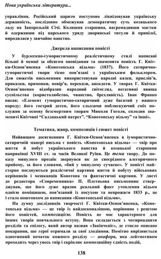 Нова українська література...
управління. Російський царизм поступово ліквідовував українську
державність, послідовно обмежував демократичну суть козацького
ладу на Запорозькій Січі. Колишня старшина, нагромадивши маєтки
й одержавши від царського уряду дворянські титули й привілеї,
виродилася у звичайне панство.
Джерела написання повісті
У бурлескно-гумористичному реалістичному стилі написані
більші й менші за обсягом оповідання та знаменита повість Г. Квіт­
ки-Основ’яненка «Конотопська відьма» (1837). Його сатирично-
гумористичні твори тісно пов’язані з українським фольклором.
Для сюжетів письменник використовував народні казки, прислів’я,
приказки, примовки, повір’я, перекази, анекдоти. У творах Г. Квітка-
Основ’яненко відобразив народний світогляд, негативні явища
суспільства (користолюбство, чванство, брехливість). Іван Франко
писав: «Елемент гумористично-сатиричний дуже багатий у нашого
народу; його гострий дотеп, його сльозами поблискуючий сміх по­
служив за основу безсмертним творам Миколи Гоголя, сплодив зна­
мениті Квітчині “Салдацький патрет”, “Конотопську відьму” та інші».
Тематика, жанр, композиція і сюжет повісті
Найвищим досягненням Г. Квітки-Основ’яненка в іумористично-
сатиричній манері письма є повість «Конотопська відьма» — твір про
життя й побут українського панства й козацької старшини
наприкінці XVIII ст. за часів Великої Руїни. Це тема твору. До по­
казу минулого прозаїк звернувся як до своєрідного алегоричного
прийому, за його словами, «бий у минулому сучасне». У повісті май­
стерно поєднуються реалістичні картини життя й побуту військових
керівників і мешканців Конотопа та фантастичні картини. У листі
до редактора «Современника» П. Плетньова письменник ствер­
джував, що його дуже вразив реальний факт утопления відьом
однією поміщицею, пов’язаний із посухою та неврожаєм 1833 p., це
і стало поштовхом до написання «Конотопської відьми».
На думку дослідників творчості Г. Квітки-Основ’яненка, «Коно­
топська відьма» — це твір із найдосконалішою, порівняно з рештою
його повістей, композицією. Повість не має характерного для
інших творів повчального вступу. Вона складається з чотирнадцяти
розділів та епілогу, який автор назвав «Закінченіє», де стисло описано
покарання, що герої отримали за свої злодіяння. Помітно вирізняється
однотипний початок кожного розділу — анафора, яка лейтмотивом
проходить через увесь твір і скріплює композиційну єдність подій,
138
 