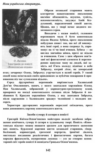 Нова українська література..
Образи козацької старшини мають
алегоричне навантаження: письменник
висміює обмеженість, неуцтво, тупість,
некомпетентність, засуджує їхній без­
духовний, паразитичний спосіб життя.
Цікаво, що у творі немає жодного по­
зитивного героя.
Виходячи з назви повісті, головним
персонажем мала б бути конотопська
відьма Явдоха Зубиха, проте письменник
побудував сюжет так, що всі дії викону­
ють інші герої, а вона скеровує їх, спря­
мовує на ті чи інші вчинки. Зубиха — на
вигляд звичайна жінка, проте це відьма
за вчинками. Саме з цим образом пов’я­
зані всі фантастичні елементи й перетво­
рення: напускає ману на людей, які за­
мість неї б’ють колоду; піднімає в небо
Забрьоху, котрий літає, як заморський
птах; зачаровує Олену, Забрьоху; утручається в шлюб героїв. У такий
спосіб вона помстилася своїм кривдникам за публічне покарання й при­
ниження під час «утоплення відьом».
Серед другорядних персонажів вирізняється Халявський
Дем’ян Омелянович, панич, у якого закохалася хорунжівна Олена.
Пан Халявський, зображений у карикатурно-гротескному плані,
прокрався на посаді конотопського сотника після Забрьохи й по­
збавився її. Красуня хорунжівна Олена, у яку закохався Забрьоха,
після одруження з Халявським зраджує чоловікові з молодим пи­
сарем.
Характери другорядних персонажів окреслені епізодично, проте
вони доповнюють картину конотопського життя.
Засоби гумору й сатири в повісті
Григорій Квітка-Основ’яненко майстерно володіє засобами зобра­
ження комічного, гумору й сатири в художньому творі. Повість «Коно­
топська відьма» можна вважати зразком для практичного засвоєння
цих понять. Бурлескні картини життя козацької старшини, гіпер­
болізовані, карикатурні, гротескні портрети, іронічні діалоги,
мистецьке поєднання реалістичних і фантастичних картин, багата
народна фразеологія, експресивна лексика — усе це створює непов­
торний світ героїв повісті й оповідача Грицька Основ’яненка.
142
 