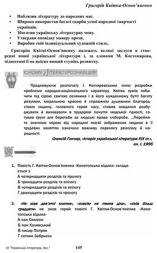 Григорій Квітка-Основ’яненко
• Наблизив літературу до народних мас.
• Широко використав багаті скарби усної народної творчості
українців.
• Збагатив українську літературну мову.
• Утвердив оповідну манеру прози.
• Виробив свій індивідуальний художній стиль.
Григорію Квітці-Основ’яненку належать великі заслуги в ство­
ренні нової української літератури і, за словами М. Костомарова,
піднесенні її на якісно вищий ступінь розвитку.
1. Повість Г. Квітки-Основ’яненка «Конотопська відьма» склада­
ється з
А чотирнадцяти розділів та прологу
Б тринадцяти розділів та епілогу
В чотирнадцяти розділів та епілогу
Г дванадцяти розділів та прологу
2. «Не мав дев’ятої клепки», «зовсім не тямив діла», «ліків більш
тридцяти» не знав герой повісті Г. Квітки-Основ’яненка «Коно­
топська відьма»
А пан Симеон
Б пан Халявський
В писар Пістряк
Г сотник Забрьоха
10 "Українська література, 9кл." 145
Продовжуючи розпочату І. Котляревським лінію розробки
проблеми народно-національного характеру, Квітка зумів поба­
чити під сірою свитою селянина і в його нужденному бутті багату
розумом, моральною красою й справжнім душевним благород­
ством людину, головного героя часу, ставив завдання розбу­
джувати й виховувати в трудареві почуття людської гідності, го­
тував ґрунт для боротьби за людські права хлібороба. ...Перейня­
те значною мірою від народної поезії зображення людини в її
трудових заняттях означало важливу перемогу реалізму й на­
родності.
Олексій Гончар, «Історія української літератури XIX ст.»,
кн. I, 1995
 
