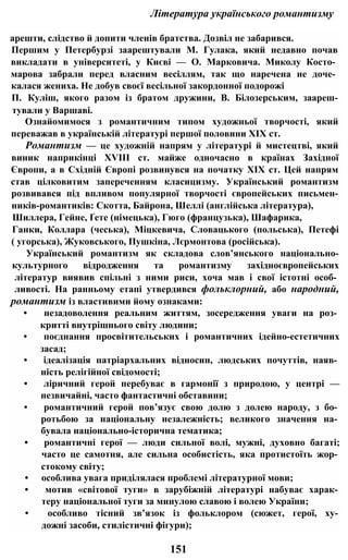 Література українського романтизму
арешти, слідство й допити членів братства. Дозвіл не забарився.
Першим у Петербурзі заарештували М. Гулака, який недавно почав
викладати в університеті, у Києві — О. Марковича. Миколу Косто­
марова забрали перед власним весіллям, так що наречена не доче­
калася жениха. Не добув своєї весільної закордонної подорожі
П. Куліш, якого разом із братом дружини, В. Білозерським, заареш-
тували у Варшаві.
Ознайомимося з романтичним типом художньої творчості, який
переважав в українській літературі першої половини XIX ст.
Романтизм — це художній напрям у літературі й мистецтві, який
виник наприкінці XVIII ст. майже одночасно в країнах Західної
Європи, а в Східній Європі розвинувся на початку XIX ст. Цей напрям
став цілковитим запереченням класицизму. Український романтизм
розвивався під впливом популярної творчості європейських письмен-
ників-романтиків: Скотта, Байрона, Шеллі (англійська література),
Шиллера, Гейне, Ґете (німецька), Гюго (французька), Шафарика,
Ганки, Коллара (чеська), Міцкевича, Словацького (польська), Петефі
( угорська), Жуковського, Пушкіна, Лєрмонтова (російська).
Український романтизм як складова слов’янського національно-
культурного відродження та романтизму західноєвропейських
літератур виявив спільні з ними риси, хоча мав і свої істотні особ­
ливості. На ранньому етапі утвердився фольклорний, або народний,
романтизм із властивими йому ознаками:
• незадоволення реальним життям, зосередження уваги на роз­
критті внутрішнього світу людини;
• поєднання просвітительських і романтичних ідейно-естетичних
засад;
• ідеалізація патріархальних відносин, людських почуттів, наяв­
ність релігійної свідомості;
• ліричний герой перебуває в гармонії з природою, у центрі —
незвичайні, часто фантастичні обставини;
• романтичний герой пов’язує свою долю з долею народу, з бо­
ротьбою за національну незалежність; великого значення на­
бувала національно-історична тематика;
• романтичні герої — люди сильної волі, мужні, духовно багаті;
часто це самотня, але сильна особистість, яка протистоїть жор­
стокому світу;
• особлива увага приділялася проблемі літературної мови;
• мотив «світової туги» в зарубіжній літературі набуває харак­
теру національної туги за минулою славою і волею України;
• особливо тісний зв’язок із фольклором (сюжет, герої, ху­
дожні засоби, стилістичні фігури);
151
 