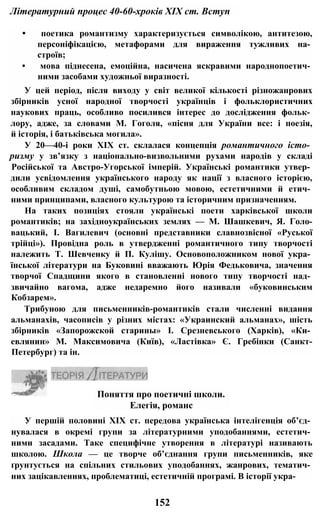 Літературний процес 40-60-хроків XIX ст. Вступ
• поетика романтизму характеризується символікою, антитезою,
персоніфікацією, метафорами для вираження тужливих на­
строїв;
• мова піднесена, емоційна, насичена яскравими народнопоетич­
ними засобами художньої виразності.
У цей період, після виходу у світ великої кількості різножанрових
збірників усної народної творчості українців і фольклористичних
наукових праць, особливо посилився інтерес до дослідження фольк­
лору, адже, за словами М. Гоголя, «пісня для України все: і поезія,
й історія, і батьківська могила».
У 20—40-і роки XIX ст. склалася концепція романтичного істо­
ризму у зв’язку з національно-визвольними рухами народів у складі
Російської та Австро-Угорської імперій. Українські романтики утвер­
дили усвідомлення українського народу як нації з власного історією,
особливим складом душі, самобутньою мовою, естетичними й етич­
ними принципами, власного культурою та історичним призначенням.
На таких позиціях стояли українські поети харківської школи
романтиків; на західноукраїнських землях — М. Шашкевич, Я. Голо-
вацький, І. Вагилевич (основні представники славнозвісної «Руської
трійці»). Провідна роль в утвердженні романтичного типу творчості
належить Т. Шевченку й П. Кулішу. Основоположником нової укра­
їнської літератури на Буковині вважають Юрія Федьковича, значення
творчої Спадщини якого в становленні нового типу творчості над­
звичайно вагома, адже недаремно його називали «буковинським
Кобзарем».
Трибуною для письменників-романтиків стали численні видання
альманахів, часописів у різних містах: «Украинский альманах», шість
збірників «Запорожской старины» І. Срезневського (Харків), «Ки­
евлянин» М. Максимовича (Київ), «Ластівка» Є. Гребінки (Санкт-
Петербург) та ін.
У першій половині XIX ст. передова українська інтелігенція об’єд­
нувалася в окремі групи за літературними уподобаннями, естетич­
ними засадами. Таке специфічне утворення в літературі називають
школою. Школа — це творче об’єднання групи письменників, яке
ґрунтується на спільних стильових уподобаннях, жанрових, тематич­
них зацікавленнях, проблематиці, естетичній програмі. В історії укра-
Поняття про поетичні школи.
Елегія, романс
152
 