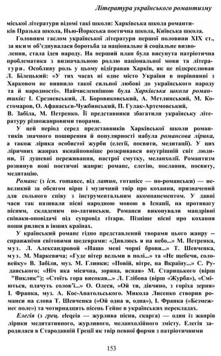 Література українського романтизму
міської літератури відомі такі школи: Харківська школа романти-
ків Празька школа, Нью-Йоркська поетична школа, Київська школа.
Головним гаслом української літератури першої половини XIX ст.,
за яким об’єднувалася боротьба за національне й соціальне визво-
лення, стала ідея народу. На перший план була висунута патріотична
проблематика з визначальною роллю національної мови та літера­
тури. Особливу роль у цьому відігравав Харків, як це підкреслював
Л. Білецький: «У тих часах ні одне місто України в порівнянні з
Харковом не виявило такої сильної любові до українського народу
та й народності». Найчисленнішою була Харківська школа роман­
тиків: І. Срезневський, Л. Боровиковський, А. Метлинський, М. Ко-
стомаров, О. Афанасьєв-Чужбинський, П. Гулак-Артемовський,
В. Забіла, М. Петренко. Її представники збагатили українську літе­
ратуру різножанровими творами.
У цей період серед представників Харківської школи роман­
тиків значного поширення й популярності набула романсова лірика,
а також лірика особистої журби (елегії, посвяти, медитації). У цих
ліричних жанрах якнайповніше розкривався внутрішній світ люди-
ни, її душевні переживання, настрої смутку, меланхолії. Романтизм
розвинув нові поетичні жанри: романс, елегію, послання, посвяту,
медитацію.
Романс (з ісп. romance, від латин, готапісе — по-романськи) — не-
великий за обсягом вірш і музичний твір про кохання, призначений
для сольного співу з інструментальним акомпанементом. У давні
часи так називали пісні народною мовою в Іспанії, на противагу
пісням, складеним по-латинськи. Романси виконували мандрівні
співаки-оповідачі під супровід гітари. Пізніше пісні про кохання
поши рилися в інших країнах.
У країнський романс гідно представлений творами цього жанру --
справжніми світовими шедеврами: «Дивлюсь я на небо...» М. Петренка,
муз. Л. Александровой «Нащо мені чорні брови...» Т. Шевченка,
муз. М. Маркевича; «Гуде вітер вельми в полі...» та «Не щебечи, соло-
вейку» В. Забіли, муз. М. Глинки; «Повій, вітре, на Вкраїну...» С. Ру-
даиського; «Ніч яка місячна, зоряна, ясная» М. Старицького (вірш
"Виклик"); «Стоїть гора високая...» Л. Глібова (вірш «Журба»), «Смі­
ються, плачуть солов’ї...» О. Олеся, «Ой ти, дівчино, з горіха зерня»
І. Франка, муз. А. Кос-Анатольського. Микола Лисенко створив ро­
манси на слова Т. Шевченка («Ой одна я, одна»), І. Франка («Безмеж­
неє поле») та чотирнадцять пісень Гейне в українських перекладах.
Елегія (з грец. eleqeia — журлива пісня, скарга) — один із жанрів
лірики медитативного, журливого, меланхолійного змісту. Елегія за­
родилася в Стародавній Греції як твір певної форми з патріотичними
153
 