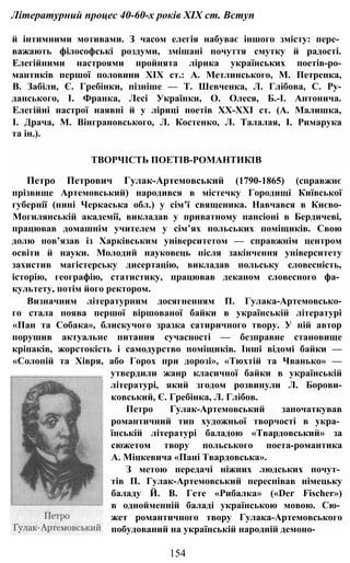Літературний процес 40-60-х років XIX ст. Вступ
й інтимними мотивами. З часом елегія набуває іншого змісту: пере­
важають філософські роздуми, змішані почуття смутку й радості.
Елегійними настроями пройнята лірика українських поетів-ро-
мантиків першої половини XIX ст.: А. Метлинського, М. Петренка,
В. Забіли, Є. Гребінки, пізніше — Т. Шевченка, Л. Глібова, С. Ру-
данського, І. Франка, Лесі Українки, О. Олеся, Б.-І. Антонича.
Елегійні настрої наявні й у ліриці поетів ХХ-ХХІ ст. (А. Малишка,
І. Драча, М. Вінграновського, Л. Костенко, Л. Талалая, І. Римарука
та ін.).
ТВОРЧІСТЬ ПОЕТІВ-РОМАНТИКІВ
Петро Петрович Гулак-Артемовський (1790-1865) (справжнє
прізвище Артемовський) народився в містечку Городищі Київської
губернії (нині Черкаська обл.) у сім’ї священика. Навчався в Києво-
Могилянській академії, викладав у приватному пансіоні в Бердичеві,
працював домашнім учителем у сім’ях польських поміщиків. Свою
долю пов’язав із Харківським університетом — справжнім центром
освіти й науки. Молодий науковець після закінчення університету
захистив магістерську дисертацію, викладав польську словесність,
історію, географію, статистику, працював деканом словесного фа­
культету, потім його ректором.
Визначним літературним досягненням П. Гулака-Артемовсько-
го стала поява першої віршованої байки в українській літературі
«Пан та Собака», блискучого зразка сатиричного твору. У ній автор
порушив актуальне питання сучасності — безправне становище
кріпаків, жорстокість і самодурство поміщиків. Інші відомі байки —
«Солопій та Хівря, або Горох при дорозі», «Тюхтій та Чванько» —
утвердили жанр класичної байки в українській
літературі, який згодом розвинули Л. Борови-
ковський, Є. Гребінка, Л. Глібов.
Петро Гулак-Артемовський започаткував
романтичний тип художньої творчості в укра­
їнській літературі баладою «Твардовський» за
сюжетом твору польського поета-романтика
А. Міцкевича «Пані Твардовська».
З метою передачі ніжних людських почут­
тів П. Гулак-Артемовський переспівав німецьку
баладу Й. В. Гете «Рибалка» («Der Fischer»)
в однойменній баладі українською мовою. Сю­
жет романтичного твору Гулака-Артемовського
побудований на українській народній демоно-
154
 