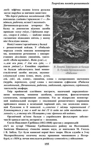 Творчість поетів-романтиків
логії: міфічна водяна істота русалка
застає парубка за звичним заняттям:
"На березі рибалка молоденький //На
поплавець глядить і примовля: // — Ло­
міться, рибочки, великі і маленькі».
Дівчинонька-русалка зачаровує Ри­
балку за допомогою відомих засобів
принади: «косу зчісує, і брівками мор­
га», «морга й співа», — зваблює юнака
гаємничим підводним світом, у якому
він і безслідно зникає.
Невід’ємним і органічним у баладі
є романтичний пейзаж. У «Рибалці»
морська стихія описана непоширени-
ми, неповними реченнями з викори­
станням дієслівних синонімів, тавто­
логії: «Вода шумить!.. Вода гуля!..»;
«...аж ось реве, // Аж ось гуде, — і
хвиля утікає!..» Емоційне сприйнят­
тя балади забезпечують інші мовно­
стилістичні засоби: вигуки, звукона­
слідувальні слова (смик, тьох, гульк,
гей, гей!, ой, хлюп)-, синоніми, слова з експресивним значенням
(журба, переполох, сум)] слова з пестливими суфіксами (Рибалка
молоденький, Дівчинонька, рибочки, любенький, гарненько, серденько);
тавтологія; анафора.
Твір пройнятий елегійним настроєм, насичений народнопісен­
ними мотивами, мовними засобами, казковими, фантастичними
елементами, експресивною лексикою. Усе це підкреслює неповтор­
ний національний колорит у змалюванні романтичного поривання
мрійливого юнака в незвіданий чарівний світ, так захоплено описа­
ний Русалкою в її монолозі: «...сонечко і місяць червоненький //
Хлюпощуться у нас в воді на дні //1 із води на світ виходять весе­
ленькі»; «...в темну ніч //Блищать у нас зіроньки під водою».
Органічний зв’язок балади з українським фольклором забезпе­
чив їй тривале життя, авторові ж — визнання.
Євген Павлович Гребінка (1812-1848) зростав у дворянській
сім’ї на хуторі Убіжище Гребінківського району на Полтавщині.
Закінчив Ніжинську гімназію вищих наук, де навчалися М. Гоголь
і В. Забіла. Тут були написані перші його твори. Після служби в 3-му
Малоросійському козачому полку працював чиновником у Петер­
бурзі, а з 1834 р. почав викладати російську словесність у військових
155
 