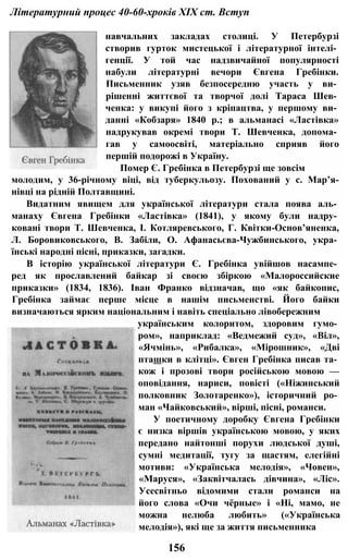 Літературний процес 40-60-хроків XIX ст. Вступ
навчальних закладах столиці. У Петербурзі
створив гурток мистецької і літературної інтелі­
генції. У той час надзвичайної популярності
набули літературні вечори Євгена Гребінки.
Письменник узяв безпосередню участь у ви­
рішенні життєвої та творчої долі Тараса Шев­
ченка: у викупі його з кріпацтва, у першому ви­
данні «Кобзаря» 1840 p.; в альманасі «Ластівка»
надрукував окремі твори Т. Шевченка, допома­
гав у самоосвіті, матеріально сприяв його
першій подорожі в Україну.
Помер Є. Гребінка в Петербурзі ще зовсім
молодим, у 36-річному віці, від туберкульозу. Похований у с. Мар’я-
нівці на рідній Полтавщині.
Видатним явищем для української літератури стала поява аль­
манаху Євгена Гребінки «Ластівка» (1841), у якому були надру­
ковані твори Т. Шевченка, І. Котляревського, Г. Квітки-Основ’яненка,
Л. Боровиковського, В. Забіли, О. Афанасьєва-Чужбинського, укра­
їнські народні пісні, приказки, загадки.
В історію української літератури Є. Гребінка увійшов насампе­
ред як прославлений байкар зі своєю збіркою «Малороссийские
приказки» (1834, 1836). Іван Франко відзначав, що «як байкопис,
Гребінка займає перше місце в нашім письменстві. Його байки
визначаються ярким національним і навіть спеціально лівобережним
українським колоритом, здоровим гумо­
ром», наприклад: «Ведмежий суд», «Віл»,
«Ячмінь», «Рибалка», «Мірошник», «Дві
пташки в клітці». Євген Гребінка писав та­
кож і прозові твори російською мовою —
оповідання, нариси, повісті («Ніжинський
полковник Золотаренко»), історичний ро­
ман «Чайковський», вірші, пісні, романси.
У поетичному доробку Євгена Гребінки
є низка віршів українською мовою, у яких
передано найтонші порухи людської душі,
сумні медитації, тугу за щастям, елегійні
мотиви: «Українська мелодія», «Човен»,
«Маруся», «Заквітчалась дівчина», «Ліс».
Усесвітньо відомими стали романси на
його слова «Очи чёрные» і «Ні, мамо, не
можна нелюба любить» («Українська
мелодія»), які ще за життя письменника
156
 