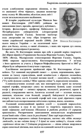 Творчість поетів-романтиків
стали улюбленими народними піснями, а йо­
го знамениті «Очи чёрные», завдяки неповтор­
ному голосу Ф. Шаляпіна, облетіли увесь світ і
сгали загальнолюдським надбанням.
В історію української культури Микола Іва-
нович Костомаров (1817-1885) увійшов як
письменник (поет, прозаїк, драматург), публіцист,
історик, фольклорист, професор Київського та
Петербурзького університетів (літературний
псевдонім Ієремія Галка). Захистив магістер-
ську дисертацію на тему «Про історичне зна­
чения української народної поезії» (1844). Для
нього минуле України — не екзотичний мате-
ріал для балад, легенд, а «живі літописи», з яких він черпав дух епохи,
Історичні закономірності розвитку.
Як поет, М. Костомаров заявив про себе в ранній період творчості.
Дні збірки віршів («Украинские баллады Иеремии Галки», Харків,
1839; «Ветка. Малорусские стихотворения Иеремии Галки», Харків,
1840) виразно представляють Костомарова-романтика. У зв’язку
з його арештом за участь у Кирило-Мефодіївському братстві в 1847 р.
збірки було заборонено й вилучено з продажу.
Елегійними настроями пройнятий вірш М. Костомарова «Соло­
вейко». Тут наявний внутрішній сюжет — думки, переживання, праг­
нення до ідеалу героя-співця, який асоціюється з образом соловейка,
є центральним в елегії. Головні мотиви поезії — самотність, творчість
("І в небо думкою злетів,// Між зорями співає"), нерозділене кохання.
Словосполучення зелений сад, яке повторюється тричі на початку
першої строфи, зосереджує увагу на весняному буянні, адже зелений
колір у фольклорі — символ природи, молодості, родючості, краси й
радості, ствердження життя. Антитеза зелений сад — зеленая могила,
навпаки, підсилює стан безнадії, депресії, байдужості й очікування
смерті, тим паче, що в останній строфі цей стан душі ліричного героя
поглиблюється експресивними епітетами смутна, тиха, самотня.
Головний композиційний прийом елегії — художній паралелізм:
спів соловейка в саду й на могилі та творчість народного поета,
який «віршами люб’язними //Кохання й радість розділя //3 серцями
приязними». Риторичними запитаннями посилюється незрівнянний
солов’їний спів: «Хто гласи їх розлічить? Хто зорі перелічить?»
П ризначення народного співця благородне, вагоме: він «біди оплакує
людськії», за що «ніхто йому // З душі не кине квітку!», тільки «одно
серденько пісня та // Співцева розрушила» — пісня співця зворушила
серце самотньої дівчини, яка сиділа на одинокій могилі й слухала
157
 