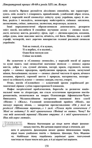 Літературний процес 40-60-х років XIX cm. Вступ
спів солов’я. Вражає розмаїття дієслівних синонімів, що характери­
зують спів солов’я і створюють привабливий, улюблений образ птаха,
який у народній поезії символізує співучу душу українця, красу й лю­
бов, радість і молодість, неповторну майстерність співака: заплямка,
засвистить, співає, затьохка, застогнав, терликнув, залився.
Інші народнопоетичні образи-символи допомагають розкрити
зміст поезії, поглибити її емоційне звучання: весна — символ моло­
дості, початку життя, розквіту; зірки, зорі — дівчина-красуня, кохання,
добра душа, нове щасливе життя, вічність, очі Бога. Цікаво, що в одній
строфі, четвертій, поет доречно використав головні рослинні символи
українців:
Той на тополі, ті в кущах,
Ті в вербах, ті в калині...
Один біля могили сам
Співає на ялині.
Як зазначено в «Словнику символів», у народній поезії ці дерева
та кущі мають такі символічні значення: тополя — символ дерева
життя, добра і зла, сумної дівчини, матері, краси, стрункості, весни;
верба — символ прадерева, пробудження природи, весни, засмученої
жінки, батьківщини; калина — символ дівочої чистоти й краси, вічного
кохання, вірності, гармонії життя і природи, материнства, нескоре­
ності та стійкості; ялина — символ зажури, смутку, смерті.
Отже, поезія «Соловейко» — класичний зразок української ро­
мантичної лірики з усіма характерними її ознаками.
Пафос патріотичної проблематики, боротьба за розвиток націо­
нальної мови та літератури, що стало естетичною програмою поетів-
романтиків, позначилися на творах Олександра Афанасьєва-Чуяс-
бинського. Меланхолійними настроями наповнені його елегії
«Пісня» і «Жаль». Головний композиційний прийом «Пісні», що
нагадує народну пісню, — заперечне протиставлення: «Ой у полі на
роздоллі //Шовковая травиця...» і далі: «Тільки туди кониченька //
Мені не водити,// Із тієї криниченьки //Водиці не пити». Чому? Бо
«на тій шовковій травиці //Багато отрути: А з тієї криниченьки //
Пив мій ворог лютий».
акти й документи. Декламував великі уривки Шевченкових творів,
вірші інших улюблених поетів — Байрона, Шиллера, Ґете, Міцкеви-
ча. Найбільше йому подобались українські думи: поет-учений
пам’ятав не тільки тексти всіх дум, а й усі відомі їхні варіанти.
158
Микола Костомаров до кінця життя зберіг феноме­
нальну пам’ять. Він цитував окремі місця з літописів, цілі
 