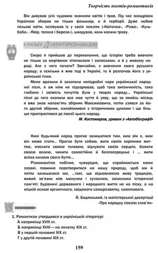 Творчість поетів-романтиків
Він дивував усіх чудовим знанням квітів і трав. Під час мандрівок
Україною збирав не тільки фольклор, а й гербарії. Дуже любив
польові квіти, оспівував їх у своїх поезіях («Квіточка», «Рожа», «Куль­
баба», «Явір, тополя і береза»), шкодував, коли косили траву.
Скоро я прийшов до переконання, що історію треба вивчати
не тільки за мертвими літописами і записками, а й у живому на­
роді. Але з чого почати? Звичайно, з вивчення свого руського
народу; а оскільки я жив тоді в Україні, то й розпочав його з ук­
раїнської гілки.
Мене вразили й захопили непідробні чари української народ­
ної пісні, я аж ніяк не підозрював, щоб така витонченість, така
глибина і свіжість почуттів були у творах народу... Українські
пісні до того охопили все моє чуття й уяву, що за якийсь місяць
я вже знав напам’ять збірник Максимовича, потім узявся за йо­
го другий збірник, ознайомився з історичними думами і ще біль­
ше пристрастився до поезії цього народу.
Нині будь-який народ прагне залишатися тим, ким він є, ким
він може стати... Прагне бути собою, жити своїм корінним жит­
тям, мислити своєю головою, відчувати своїм серцем, бажати
своєю волею, чинити самостійно й безпосередньо і ... жити
всіма силами свого буття...
Різноманітне побічне, чужорідне, що сприймається нами
ззовні, повинне перетворитися на нашу природу, щоб ми й
потім залишалися ми, ...такі, що відновлюємо живу традицію,
живий зв’язок між минулим і сучасним, захисники історичної
пам’яті; будівничі державного і народного життя не на піску, а на
міцній основі органічного, свідомого саморозвитку, самоповаги.
1. Романтизм утвердився в українській літературі
А наприкінці XVIII ст.
Б наприкінці XVIII — на початку XIX ст.
В у першій половині XIX ст.
Г у другій половині XIX ст.
М. Костомаров, уривок з «Автобіографії»
Й. Бодянський, із магістерської дисертації
«Про народну поезію слов’ян»
159
 