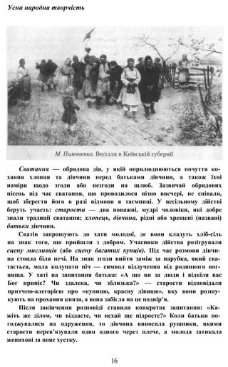 Усна народна творчість
Сватання — обрядова дія, у якій оприлюднюються почуття ко­
хання хлопця та дівчини перед батьками дівчини, а також їхні
наміри щодо згоди або незгоди на шлюб. Зазвичай обрядових
пісень під час сватання, що проводилося пізно ввечері, не співали,
щоб зберегти його в разі відмови в таємниці. У весільному дійстві
беруть участь: старости — два поважні, мудрі чоловіки, які добре
знали традиції сватання; хлопець, дівчина, рідні або хрещені (названі)
батьки дівчини.
Сватів запрошують до хати молодої, де вони кладуть хліб-сіль
на знак того, що прийшли з добром. Учасники дійства розігрували
сцену мисливців (або сцену багатих купців). Під час розмови дівчи­
на стояла біля печі. На знак згоди вийти заміж за парубка, який сва­
тається, мала колупати піч — символ відлучення від родинного вог­
нища. У хаті на запитання батька: «А що ви за люди і відкіля вас
Бог приніс? Чи здалека, чи зблизька?» — старости відповідали
прнтчею-алегорією про «куницю, красну дівицю», яку вони розшу­
кують на прохання князя, а вона забігла на це подвір’я.
Після закінчення розповіді ставили конкретне запитання: «Ка­
жіть же ділом, чи віддасте, чи нехай ще підросте?» Коли батьки по­
годжувалися на одруження, то дівчина виносила рушники, якими
старости перев’язували один одного через плече, а молода затикала
женихові за пояс хустку.
16
 