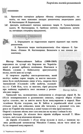 Творчість поетів-романтиків
11. Прочитайте матеріали рубрики «Юному літературознавцеві», по­
ясніть, на яких важливих засадах романтизму акцентували увагу
М. Костомаров і Й. Бодянський.
12. Дослідіть особливості поетики вивчених творів П. Гулака-Артемов­
ського, М. Костомарова, Є. Гребінки (епітети, порівняння, антите­
за, метафори; специфіку віршування).
1. Опрацювати за підручником короткі відомості про поетів-
романтиків.
2. Прочитати твори поетів-романтиків: «Очи чёрные» Є. Гре-
бінки, «Стежки» М. Костомарова. Визначити в них ознаки ро­
мантизму.
Віктор Миколайович Забіла (1808-1869)
народився на хуторі під Борзною на Чернігів-
щипі в родині дрібного поміщика. Навчався в
Ніжині, служив у Київському драгунському
полку, потім жив на хуторі.
ІЗ творчого доробку поета-романтика, який
налічує майже сорок творів, за життя письмен­
ника було опубліковано лише п’ять, зокрема його
інаменитий «Соловей» («Не щебечи, соловей­
ку.»)- Свій біль, туту за щастям, гіркі роздуми
про майнову нерівність поет виливав у роман­
нім них творах.
Тривалий час, залишаючись невідомими в літературі, вірші В. За-
(біли поширювалися в рукописних списках, зокрема збірка «Співи
крізь сльози», ще за життя поета були популярними в народі. Пан-
телеймон Куліш згадував, що В. Забіла в українській пісні «улив
стільки душі, що співались вони або читались у рукописі геть ши­
роко по Україні між панами, а деякі чував я й між простацтвом».
Окремі з власних пісень поет сам поклав на музику і співав їх під
супровід бандури. До кількох його віршів підібрав мелодії Т. Шев­
ченко, які стали відомими піснями.
До віршів «Соловей» і «Гуде вітер вельми в полі...» написав му­
зику російський композитор Михайло Глинка, після чого пісні на­
були широкої популярності.
11 "Українська література, 9кл.” 161
 
