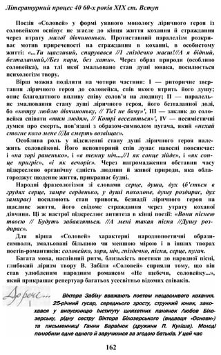 Літературний процес 40 60-х років XIX ст. Вступ
Поезія «Соловей» у формі уявного монологу ліричного героя із
соловейком оспівує не згасле до кінця життя кохання й страждання
через втрату милої дівчиноньки. Протиставний паралелізм розкри­
ває мотив приреченості на страждання в коханні, в особистому
житті: «...Ти щасливий, спарувався //1 гніздечко маєш!//А я бідний,
безталанний,//Без пари, без хати». Через образ природи (особливо
соловейка), на тлі якої змальовано стан душі юнака, посилюється
психологізм твору.
Вірш можна поділити на чотири частини: І — риторичне звер­
тання ліричного героя до соловейка, спів якого ятрить його душу;
опис благодатного впливу співу солов’я на людину; II — паралель­
не змалювання стану душі ліричного героя, його безталанної долі,
бо «котру люблю дівчиноньку, // Тієї не бачу»', III — заклик до соло­
вейка співати «тим людям, // Котрі веселяться»', IV — песимістичні
думки про смерть, пов’язані з образом-символом пугача, який «нехай
стогне коло мене //Да смерть возвіщає».
Особлива роль у підсиленні стану душі ліричного героя нале­
жить соловейкові. Його неповторний спів лунає навесні повсякчас:
і «на зорі раненько», і «в темну ніч...,//1 як сонце зійде», і «як сон­
це пригріє», «і як вечоріє». Через нагромадження обставин часу
підкреслено органічну єдність людини й живої природи, яка обла­
городжує щоденне життя, прикрашає будні.
Народні фразеологізми зі словами серце, душа, дух (б’ється в
грудях серце, замре серденько, у душі похолоне, душу роздирає, дух
замирає) посилюють стан тривоги, безнадії ліричного героя на
щасливе життя, його свідоме страждання через утрату коханої
дівчини. Ці ж настрої підкреслює антитеза в кінці поезії: «Вони піснею
твоєю // Будуть забавляться. //А мені такая пісня //Душу роз­
дирає».
Для вірша «Соловей» характерні народнопоетичні образи-
символи, змальовані більшою чи меншою мірою і в інших творах
поетів-романтиків: соловейко, зоря, ніч, гніздечко, пісня, серце, пугач.
Багата мова, наспівний ритм, близькість поетики до народної пісні,
глибокий ліризм твору В. Забіли «Соловей» сприяли тому, що він
став улюбленим народним романсом «Не щебечи, соловейку...»,
який прикрашає репертуар багатьох усесвітньо відомих співаків.
Віктора Забілу вважають поетом нещасливого кохання.
25-річний гусар, середнього зросту, стрункий юнак, зако­
хався у випускницю Інституту шляхетних панянок Любов Біло-
зерську, рідну сестру Віктора Білозерського (видавця «Основи»)
та письменниці Ганни Барвінок (дружини П. Куліша). Молоді
полюбили одне одного й заручилися за згодою батьків. У цей час
162
 