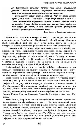 Творчість поетів-романтиків
до Білозерських зачастив багатий пан, якому сподобалася
дівчина, і почав свататися, стараючись сподобатися батькові,
який примусив дочку вийти заміж за «статки та маєтки».
Безталанного Забілу охопила розпука. Тоді він почав писати
вірші, два з яких — «Соловей» і «Гуде вітер вельми в полі...» —
стали знаменитими народними піснями. Дівчина вийшла заміж
за нелюба. З горя Забіла прогайнував маєток. Свою любов не
зміг забути до смерті, а його колишня суджена примирилася
з долею і прожила довге й спокійне життя.
Вал. Шевчук. «Із вершин та низин»
Михайло Миколайович Петренко (1817 — рік смерті невідомий)
народився в м. Слов’янську Харківської губернії (тепер Донецька
обл.). Біографічні дані про нього дуже скупі, навіть не зберігся
портрет. Закінчив юридичний факультет Харківського університету.
Із спадщини М. Петренка збереглося майже двадцять поезій, на­
писаних протягом нетривалої творчої діяльності поета. Перші його
твори були надруковані в альманасі «Сніп» ще під час навчання в
Харківському університеті під назвою «Думки». Основну ж части­
ну поетичного доробку — 16 віршів — А. Метлинський надрукував
у «Южном русском сборнике». Ні за життя поета, ні після його
смерті не вийшло друком жодної збірки віршів.
Найвідоміший його твір — поезія «Небо» («Дивлюсь я на
иебо...»), покладений на музику Людмилою Александровою, випу­
скницею Варшавської консерваторії. Вірш набув широкої популяр­
ності як українська народна пісня літературного походження.
Вірш «Дивлюсь я на небо...» із триптиха «Небо» був уперше надру­
кований у 1841 р. в альманасі «Сніп» під заголовком «Недоля» з епі­
графом «В минуту жизни трудную теснится в сердце грусть...»
(М. Лермонтов). В авторському оригіналі він значно відрізняється
від того уривка, який став знаменитим українським народним ро­
мансом у неповторному виконанні відомих українських співаків —
Бориса Гмирі, Дмитра Гнатюка, Анатолія Мокренка, Анатолія Ко­
черги.
Тема недолі, скарги на життя, незадоволення земним буттям, ба­
жання заховатися від сирітського горя — усім цим наповнений вірш.
Тут переважають мотиви втечі від реалій, пошуку щастя. Ліричний
герой, одинокий сирота, жаліється на долю, для якої він чужий,
змалку нелюбий, наймит, хлопцюга приблудний. Риторичні фігури
("Чому мені, Боже, ти криллів не дав?", «Хіба ж хто кохає нерідних
дітей?»), тавтології («Чужий я у долі, чужий у людей»), розлогі ме­
тафори підкреслюють приреченість на самотність.
н* 163
 