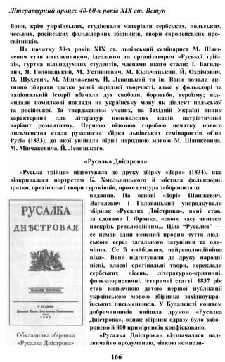 Літературний процес 40-60-х років XIX ст. Вступ
Вони, крім українських, студіювали матеріали сербських, польських,
чеських, російських фольклорних збірників, твори європейських про­
світників.
На початку 30-х років XIX ст. львівський семінарист М. Шаш-
кевич став натхненником, ідеологом та організатором «Руської трій­
ці», гуртка вільнодумних студентів, членами якого стали: І. Вагиле-
вич, Я. Головацький, М. Устиянович, М. Кульчицький, Й. Охрімович,
О. Шухевич, М. Мінчакевич, Й. Левицький та ін. Вони почали ак­
тивно збирати зразки усної народної творчості, адже у фольклорі та
національній історії вбачали дух свободи, боротьби, героїзму; від­
кидали помилкові погляди на українську мову як діалект польської
та російської. За твердженням учених, на Західній Україні виник
характерний для літератур поневолених націй патріотичний
варіант романтизму. Першою відомою спробою початку нового
письменства стала рукописна збірка львівських семінаристів «Син
Русі» (1833), до якої увійшли вірші народною мовою М. Шашкевича,
М. Мінчакевича, Й. Левицького.
«Русалка Дністрова»
«Руська трійця» підготувала до друку збірку «Зоря» (1834), яка
відкривалася портретом Б. Хмельницького й містила фольклорні
зразки, оригінальні твори гуртківців, проте цензура заборонила це
видання. На основі «Зорі» Шашкевич,
Вагилевич і Головацький упорядкували
збірник «Русалка Дністрова», який став,
за словами І. Франка, «свого часу явищем
наскрізь революційним... Ціла “Русалка” —
се немов один неясний прорив чуття люд­
ського серед загального затупіння та оди-
чіння. Се її найбільша, найреволюційніша
віха». Вони підготували до друку народні
пісні, власні оригінальні твори, переклади
сербських пісень, літературно-критичні,
фольклористичні, історичні статті. 1837 рік
став визначною датою першої публікації
українською мовою збірника західноукра­
їнських письменників. У Будапешті коштом
доброчинників вийшла друком «Русалка
Дністрова», однак збірник одразу було забо­
ронено й 800 примірників конфісковано.
«Русалка Дністрова» відзначалася над­
звичайно продуманою, чіткою компози-
166
 