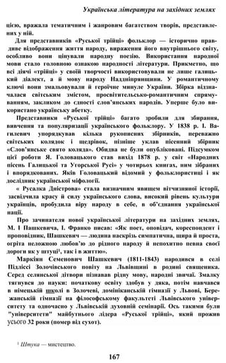 Українська література на західних землях
цією, вражала тематичним і жанровим багатством творів, представле­
них у ній.
Для представників «Руської трійці» фольклор — історично прав­
диве відображення життя народу, вираження його внутрішнього світу,
особливо вони цінували народну поезію. Використання народної
мови стало головною ознакою народності літератури. Прикметно, що
всі діячі «трійці» у своїй творчості використовували не лише галиць­
кий діалект, а й мову народу Наддніпрянщини. У романтичному
ключі вони змальовували й героїчне минуле України. Збірка відзна­
чалася світським змістом, просвітительсько-романтичним спряму­
ванням, закликом до єдності слов’янських народів. Уперше було ви­
користано українську абетку.
Представники «Руської трійці» багато зробили для збирання,
вивчення та популяризації українського фольклору. У 1838 p. І. Ва-
гилевич упорядкував кілька рукописних збірників, переважно
світських колядок і щедрівок, пізніше уклав пісенний збірник
«Слов’янське свято коляда». Обидва не були опубліковані. Підсумком
цієї роботи Я. Головацького став вихід 1878 р. у світ «Народних
пісень Галицької та Угорської Русі» у чотирьох книгах, ним зібраних
і впорядкованих. Яків Головацький відомий у фольклористиці і як
дослідник української міфології.
« Русалка Дністрова» стала визначним явищем вітчизняної історії,
засвідчила красу й силу українського слова, високий рівень культури
українців, пробудила віру народу в себе, в об’єднання української
нації.
Про зачинателя нової української літератури на західних землях,
М. І Пашкевича, І. Франко писав: «Як поет, оповідач, кореспондент і
проповідник, Шашкевич — людина наскрізь симпатична, щира й проста,
огріта неложною любов’ю до рідного народу й непохитно певна своєї
дороги як у штуці1, так і в життю».
Маркіян Семенович Шашкевич (1811-1843) народився в селі
Підліссі Золочівського повіту на Львівщині в родині священика.
Серед селянської дітвори пізнавав рідну мову, народні звичаї. Змалку
тягнувся до науки: початкову освіту здобув у дяка, потім навчався
в німецькій школі в Золочеві, домініканській гімназії у Львові, Бере-
жанській гімназії на філософському факультеті Львівського універ-
ситету та одночасно у Львівській духовній семінарії. Ось такими були
"університети" майбутнього лідера «Руської трійці», який прожив
усього 32 роки (помер від сухот).
1 Штука — мистецтво.
167
 