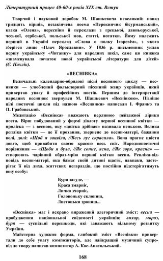Літературний процес 40-60-х років XIX ст. Вступ
Творчий і науковий доробок М. Шашкевича невеликий: понад
тридцять віршів, незакінчена поема «Перекинчик бісурманський»,
казка «Олена», переспіви й переклади з грецької, давньоруської,
чеської, сербської, польської мов, статті, нотатки. Йому належить
перший в Україні переклад «Слова о полку Ігоревім», з якого
зберігся лише «Плач Ярославни». У 1836 р. письменник уклав
першу українську «Читанку» для народних шкіл, саме ця книжка
«знаменувала початок нової української літератури для дітей»
(Є. Нахлік).
«ВЕСНІВКА»
Величальні календарно-обрядові пісні весняного циклу — вес­
нянки — улюблений фольклорний пісенний жанр українців, який
привертав увагу й професійних поетів. Першим до інтерпретації
народних веснянок звернувся М. Шашкевич «Веснівкою». Пізніше
цілі поетичні цикли під назвою «Веснянки» написали І. Франко та
П. Грабовський.
Медитацію «Веснівка» вважають перлиною пейзажної лірики
поета. Вірш побудований у формі діалогу першої весняної квітки —
проліска — з весною, яку «цвітка дрібная» називала ненькою. Велика
репліка квітки — це її прохання, звернене до весни-матері, бажання
волі, долі: «Щоб я зацвіла, //Весь луг скрасила». Вона прагне цвісти
довго, щоб привабити своєю красою весь світ. Народнопоетичні
порівняння — «Щоби я була, //Як сонце, ясна, //Як зоря, красна» —
створюють чарівний образ-мрію першої квітки весни. Репліка-від-
повідь весни-матері, яка бажає своїй дитині щастя, навпаки, засте­
рігає її від лиха, життєвих негараздів, що постійно підстерігатимуть
юну особу:
Буря загуде, —
Краса змарніє,
Личко зчорніє,
Головоньку склониш,
Листоньки зрониш...
«Веснівка» має і яскраво виражений алегоричний зміст: весна —
пробудження національної свідомості українців; вихор, мороз,
буря — суспільні перешкоди, які заважають вільному розвитку
України.
Майстерна художня форма, глибокий зміст «Веснівки» привер­
тали до себе увагу композиторів, але найкращий музичний супро­
від до твору написав композитор А. Кос-Анатольський.
168
 