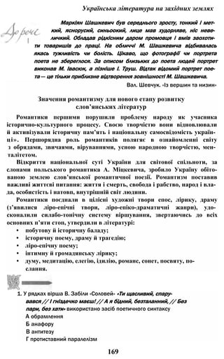 Українська література на західних землях
Маркіян Шашкевич був середнього зросту, тонкий і мет­
кий, яснорусий, синьоокий, лице мав худорляве, ніс неве­
личкий. Обладав рідкісним даром промовця і вмів заохоти­
ти товаришів до праці. На обличчі М. Шашкевича відбивалась
якась тужливість чи болість. Цікаво, що фотографії чи портрета
поета не збереглося. За описом близьких до поета людей портрет
виконав М. Івасюк, а пізніше І. Труш. Відтак відомий портрет пое­
та — це тільки приблизне відтворення зовнішності М. Шашкевича.
Вал. Шевчук. «Із вершин та низин»
Значення романтизму для нового етапу розвитку
слов’янських літератур
Романтики першими порушили проблему народу як учасника
історично-культурного процесу. Своєю творчістю вони відновлювали
й активізували історичну пам’ять і національну самосвідомість україн­
ці». Першорядна роль романтиків полягяє в ознайомленні світу
з обрядами, звичаями, віруваннями, усною народною творчістю, мен­
талітетом.
Відкриття національної суті України для світової спільноти, за
слонами польського романтика А. Міцкевича, зробило Україну обіто-
ваною землею слов’янської романтичної поезії. Романтизм поставив
важливі життєві питання: життя і смерть, свобода і рабство, народ і вла­
да, особистість і натовп, внутрішній світ людини.
Романтики поєднали в цілісні художні твори епос, лірику, драму
(з’явилися ліро-епічні твори, ліро-епіко-драматичні жанри), удо­
сконалили силабо-тонічну систему віршування, звертаючись до всіх
основних п’яти стоп, утвердили в літературі:
• побутову й історичну баладу;
• історичну поему, драму й трагедію;
• ліро-епічну поему;
• інтимну й громадянську лірику;
• думу, медитацію, елегію, ідилію, романс, сонет, посвяту, по­
слання.
1. У рядках вірша В. Забіли «Соловей» «Ти щасливий, спару­
вався // І гніздечко маєш! // А я бідний, безталанний, // Без
пари, без хати» використано засіб поетичного синтаксу
А обрамлення
Б анафору
В антитезу
Г протиставний паралелізм
169
 
