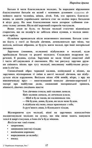 Народна драма
Батько й мати благословляли молодих. За народним віруванням
благословення батьків на шлюб є основним духовним підґрунтям сі­
мейного щастя чоловіка, жінки, дітей. Той, хто просить благосло­
вення, за давнім українським звичаєм стає на коліна перед батьками
й цілує руку. На знак благословення мати доторкає хлібиною схи­
лену голову дитини. Після цієї церемонії старостів частували.
Якщо згоди не було, то батьки молодої статечно відповідали
старостам, що на подвір’я не забігала ніяка куниця, а молода вино­
сила гарбуза.
Оглядини проводяться після позитивного сватання. Батьки хлоп­
ця йдуть у гості до батьків дівчини, домовляються про місце, час
весілля, весільне вбрання, де будуть жити молоді, про інші матеріальні
питання.
Заручини (змовини, оглядини) відбувалися в молодої, куди
приїжджали батьки та родичі молодого. Сходилися подружки на­
реченої, її родина, сусіди. Заручини не мали чіткої сюжетної лінії
і часто об’єднувалися зі сватанням. Під час ритуалу заручин друж­
ки співають пісень про тугу молодої, викликану майбутньою розлу­
кою із сім’єю.
Символічний образ червоної калини, оспівуваної в піснях, на
заручинах відтворював ті зміни в житті молодої дівчини, що відбу­
дуться після одруження. Весільна пісня «Ой повій, вітре, з яру на
пшениченьку яру» — опоетизований монолог дівчини-нареченої і
матері про майбутню долю, сповнений материнської тривоги,
ніжності, дівочих сподівань щастя:
Там дівчина стояла, цвіт калини ламала.
Цвіт калини ламала, до личенька клала.
— Щоб я була такая, як калинонька тая.
— Ой будеш, доню, будеш, як коло мене будеш.
А відійдеш від мене, спаде красонька з тебе,
Із рум’яного лиця, із біленького тільця.
Відтворюючи сум молодої, пісні на заручинах психологічно
налаштовували молодих на думку, що між ними мають панувати
теплі й щирі стосунки, а їхня сім’я буде міцною.
Весілля має такі етапи:
• запросини;
• завивання (виття) гільця;
• випікання короваю;
• виряджання до шлюбу;
• посад;
2 “Українська література, 9кл.” 17
 