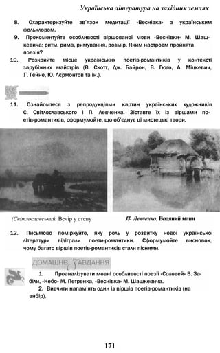 Українська література на західних землях
8. Охарактеризуйте зв’язок медитації «Веснівка» з українським
фольклором.
9. Прокоментуйте особливості віршованої мови «Веснівки» М. Шаш­
кевича: ритм, рима, римування, розмір. Яким настроєм пройнята
поезія?
10. Розкрийте місце українських поетів-романтиків у контексті
зарубіжних майстрів (В. Скотт, Дж. Байрон, В. Гюґо, А. Міцкевич,
Г. Гейне, Ю. Лєрмонтов та ін.).
11. Ознайомтеся з репродукціями картин українських художників
С. Світлославського і П. Левченка. Зіставте їх із віршами по­
етів-романтиків, сформулюйте, що об’єднує ці мистецькі твори.
1. Проаналізувати мовні особливості поезії «Соловей» В. За­
біли, «Небо» М. Петренка, «Веснівка» М. Шашкевича.
(Світлославський. Вечір у степу П- Левченко. Водянии млин
12. Письмово поміркуйте, яку роль у розвитку нової української
літератури відіграли поети-романтики. Сформулюйте висновок,
чому багато віршів поетів-романтиків стали піснями.
П. Левченко. Водяний млин
2. Вивчити напам’ять один із віршів поетів-романтиків (на
вибір).
171
 