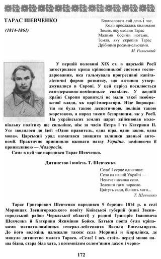 ТАРАС ШЕВЧЕНКО Благословен той день і час,
Коли прослалась килимами
(1814-1861) Земля, яку сходив Тарас
Малими босими ногами,
Земля, яку скропив Тарас
Дрібними росами-сльозами.
М. Рильський
У першій половині XIX ст. в царській Росії
загострилася криза кріпосницької системи госпо­
дарювання, яка гальмувала прогресивні капіта­
лістичні форми розвитку, що активно утвер­
джувалися в Європі. У цей період посилюється
самодержавно-поміщицьке свавілля. У жодній
країні Європи правителі не мали такої необме­
женої влади, як царі-імператори. Ніде бюрокра­
тія не була такою деспотичною, поліція такою
жорстокою, а народ таким безправним, як у Росії.
На українських землях царат здійснював коло­
ніальну політику ще сильніше, ніж за часів Петра І та Катерини II.
Усе зводилося до ідеї: «Один правитель, одна віра, один закон, одна
мова». Царський уряд намагався знищити залишки давньої авто­
номії. Практично припинили вживати назву Україна, замінюючи її
принизливою — Малоросія.
Саме в цей час народився Тарас Шевченко.
Дитинство і юність Т. Шевченка
Село! І серце одпочине:
Село на нашій Україні —
Неначе писанка село.
Зеленим гаєм поросло.
Цвітуть сади, біліють хати...
Т. Шевченко
Тарас Григорович Шевченко народився 9 березня 1814 р. в селі
Моринцях Звенигородського повіту Київської губернії (нині Звени­
городський район Черкаської області) у родині Григорія Івановича
Шевченка й Катерини Якимівни Бойко. Батьки поета були кріпа­
ками магната-поміщика генерал-лейтенанта Василя Енгельгардта.
До його володінь належали також села Моринці й Кирилівка, де
минуло дитинство малого Тараса. «Село! І ось стоїть переді мною на­
ша бідна, стара біла хата, з потемнілим солом’яним дахом і черво-
172
 
