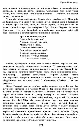Тарас Шевченко
ним димарем, а навколо хати на причілку яблуня з червонобокими
яблуками, а навколо яблуні квітник, улюбленець моєї незабутньої
сестри, моєї терпеливої, моєї ніжної няньки», — напише він згодом
у повісті «Княгиня».
Через рік після народження Тараса сім’я переїздить із Моринців
до Кирилівки. У родині було семеро дітей: старші сестри Катерина
й Марія, брат Микита, молодші сестри Ярина, Марія (названа на
честь старшої сестри, яка померла) і брат Йосип. Зберігся малюнок
Шевченка — хата в Кирилівці, де провів своє дитинство майбутній
поет і художник. З болем і гіркотою пізніше він напише:
Брати на панщину ходили,
Поки лоби їм поголили!
А сестри! сестри! Горе вам,
Мої голубки молодії,
Для кого в світі живете?
Ви в наймах виросли чужії,
У наймах коси побіліють,
У наймах, сестри, й умрете!
(«Якби ви знали, паничі...»)
Батько, чумакуючи, інколи брав із собою малого Тараса, що роз­
ширювало кругозір допитливого хлопчика. У восьмирічному віці
його віддали до школи до кирилівського дяка-вчителя Павла Руба­
на. Першими книгами майбутнього поета були церковнослов’янсь­
кий буквар — Граматка, Часословець — збірник молитов і пісень
для церковної відправи, Псалтир — книга псалмів, яка слугувала
підручником для читання, твори Г. Сковороди, «Енеїда» І. Котля­
ревського.
Коли Тарасові минуло дев’ять років, померла мати. Батько був
змушений одружитися з удовою Оксаною Терещенко (матір’ю трьох
власних дітей). У повісті «Княгиня» Шевченко описав тяжку долю
сиріт: «Хто бачив хоча б здалеку мачуху і так званих зведених
дітей, той бачив пекло в його найогиднішому торжестві. Не минало
години без сліз і бійки між нами, дітьми». Через два роки хлопчик
залишився круглим сиротою — помер тато. Григорій Іванович
вирізняв сина Тараса серед інших дітей, бачив у ньому природні
здібності, обдарованість. Помираючи, він не дав йому нічого з ма­
теріальної спадщини, промовивши пророчі слова: «Синові Тарасу
із мого хазяйства нічого не треба — він не буде абияким чоловіком:
з його буде або щось дуже добре, або велике ледащо». Проте шлях
до великого майбутнього був нелегким і тернистим.
173
 