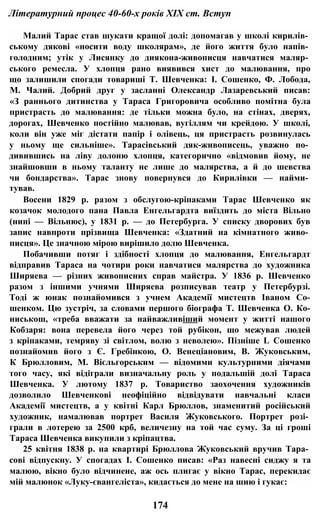 Літературний процес 40-60-х років XIX ст. Вступ
Малий Тарас став шукати кращої долі: допомагав у школі кирилів­
ському дякові «носити воду школярам», де його життя було напів­
голодним; утік у Лисянку до диякона-живописця навчатися маляр­
ського ремесла. У хлопця рано виявився хист до малювання, про
що залишили спогади товариші Т. Шевченка: І. Сошенко, Ф. Лобода,
М. Чалий. Добрий друг у засланні Олександр Лазаревський писав:
«З раннього дитинства у Тараса Григоровича особливо помітна була
пристрасть до малювання: де тільки можна було, на стінах, дверях,
дорогах, Шевченко постійно малював, вугіллям чи крейдою. У школі,
коли він уже міг дістати папір і олівець, ця пристрасть розвинулась
у ньому ще сильніше». Тарасівський дяк-живописець, уважно по­
дивившись на ліву долоню хлопця, категорично «відмовив йому, не
знайшовши в ньому таланту не лише до малярства, а й до шевства
чи бондарства». Тарас знову повернувся до Кирилівки — найми­
тував.
Восени 1829 р. разом з обслугою-кріпаками Тарас Шевченко як
козачок молодого пана Павла Енгельгардта виїздить до міста Вільно
(нині — Вільнюс), у 1831 р. — до Петербурга. У списку дворових був
запис навпроти прізвища Шевченка: «Здатний на кімнатного живо­
писця». Це значною мірою вирішило долю Шевченка.
Побачивши потяг і здібності хлопця до малювання, Енгельгардт
відправив Тараса на чотири роки навчатися малярства до художника
Ширяева — різних живописних справ майстра. У 1836 р. Шевченко
разом з іншими учнями Ширяева розписував театр у Петербурзі.
Тоді ж юнак познайомився з учнем Академії мистецтв Іваном Со-
шенком. Цю зустріч, за словами першого біографа Т. Шевченка О. Ко-
ниськош, «треба вважати за найважливіший момент у житті нашого
Кобзаря: вона перевела його через той рубікон, що межував людей
з кріпаками, темряву зі світлом, волю з неволею». Пізніше L Сошенко
познайомив його з Є. Гребінкою, О. Венеціановим, В. Жуковським,
К Брюлловим, М. Вієльгорським — відомими культурними діячами
того часу, які відіграли визначальну роль у подальшій долі Тараса
Шевченка. У лютому 1837 р. Товариство заохочення художників
дозволило Шевченкові неофіційно відвідувати навчальні класи
Академії мистецтв, а у квітні Карл Брюллов, знаменитий російський
художник, намалював портрет Василя Жуковського. Портрет розі­
грали в лотерею за 2500 крб, величезну на той час суму. За ці гроші
Тараса Шевченка викупили з кріпацтва.
25 квітня 1838 р. на квартирі Брюллова Жуковський вручив Тара­
сові відпускну. У спогадах І. Сошенко писав: «Раз навесні сиджу я та
малюю, вікно було відчинене, аж ось плигає у вікно Тарас, перекидає
мій малюнок «Луку-євангеліста», кидається до мене на шию і гукає:
174
 