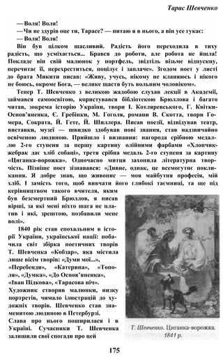 Тарас Шевченко
—Воля! Воля!
—Чи не здурів оце ти, Тарасе? — питаю я в нього, а він усе гукає:
— Воля! Воля!
Він був цілком щасливий. Радість його переходила в тиху
радість, що усміхається... Брався до роботи, але робота не йшла!
Покладе він свій малюнок у портфель, звідтіль візьме відпускну,
перечитає її, перехреститься, поцілує і заплаче». Згодом поет у листі
до брата Микити писав: «Живу, учусь, нікому не кланяюсь і нікого
не боюсь, окроме Бога, — велике щастя буть вольним чоловіком».
Тепер Т. Шевченко з великою жадобою слухав лекції в Академії,
займався самоосвітою, користувався бібліотекою Брюллова і багато
читав, зокрема історію України, твори І. Котляревського, Г. Квітки-
Основ’яненка, Є. Гребінки, М. Гоголя, романи В. Скотта, твори Го­
мера, Сократа, Й. Гете, Й. Шиллера. Писав поезії, відвідував театр,
виставки, музеї — швидко здобував нові знання, став надзвичайно
освіченою людиною. Прийшло і визнання: нагорода срібною медал­
лю 2-го ступеня за першу картину олійними фарбами «Хлопчик-
жебрак дає хліб собаці», третя срібна медаль 2-го ступеня за картину
«Циганка-ворожка». Одночасно митця захопила літературна твор­
чість. Пізніше поет зізнавався: «Дивне, однак, це всемогутнє покли­
кання. Я добре знав, що живопис — моя майбутня професія, мій
хліб. І замість того, щоб вивчати його глибокі таємниці, та ще під
керівництвом такого вчителя, яким
був безсмертний Брюллов, я писав
вірші, за які мені ніхто шага не пла­
тив і які, зрештою, позбавили мене
волі».
1840 рік став епохальним в істо­
рії України, української нації: поба­
чила світ збірка поетичних творів
Т. Шевченка «Кобзар», яка містила
лише вісім творів: «Думи мої...»,
«Перебендя», «Катерина», «Топо­
ля», «Думка», «До Основ’яненка»,
«Іван Підкова», «Тарасова ніч».
Художник створив малюнки, низку
портретів, чимало ілюстрацій до ху­
дожніх творів. Шевченко став зна­
менитою людиною в Петербурзі.
Слава про нього поширилася і в
Україні. Сучасники Т. Шевченка
залишили свої спогади про цей
175
 