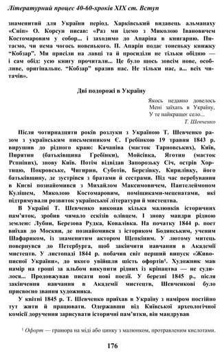Літературний процес 40-60-хроків XIX ст. Вступ
знаменитий для України період. Харківський видавець альманаху
«Сніп» О. Корсун писав: «Раз ми ідемо з Миколою Івановичем
Костомаровим у собор... і заходимо до Апаріна в книгарню. Пи­
таємо, чи нема чогось новенького. П. Апарін подає тоненьку книжку
“Кобзар”. Ми присіли на лавці та й просиділи не тільки обідню —
і сам обід: усю книгу прочитали... Це було щось зовсім нове, особ­
ливе, оригінальне. “Кобзар” вразив нас. Не тільки нас, а... всіх чи­
тачів».
Дві подорожі в Україну
Якось недавно довелось
Мені заїхать в Україну,
У те найкращеє село...
Т. Шевченко
Після чотирнадцяти років розлуки з Україною Т. Шевченко ра­
зом з українським письменником Є. Гребінкою 19 травня 1843 р.
вирушив до рідного краю: Качаніва (маєток Тарновських), Київ,
Пирятин (батьківщина Гребінки), Мойсівка, Яготин (маєток
Рєпніних), знову Київ. Потім відвідав Запорозьку Січ, острів Хор­
тицю, Покровське, Чигирин, Суботів, Березівку, Кирилівку, його
батьківщину, де зустрівся з братами й сестрами. Під час перебування
в Києві познайомився з Михайлом Максимовичем, Пантелеймоном
Кулішем, Миколою Костомаровим, поміщиками-меценатами, які
підтримували розвиток української літератури й мистецтва.
В Україні Т. Шевченко виконав кілька малюнків історичних
пам’яток, зробив чимало ескізів олівцем. І знову мандри рідною
землею: Лубни, Березова Рудка, Ковалівка. На початку 1844 р. поет
виїхав до Москви, де познайомився з істориком Бодянським, ученим
Шафариком, із знаменитим актором Щепкіним. У лютому митець
повернувся до Петербурга, щоб закінчити навчання в Академії
мистецтв. У листопаді 1844 р. побачив світ перший випуск «Живо­
писної України», до якого увійшли шість офортів1. Художник мав
намір на гроші за альбом викупити рідних із кріпацтва — не суди­
лося... Продовжував писати нові поезії. У березні 1845 p., після
закінчення навчання в Академії мистецтв, Шевченкові було
присвоєно звання художника.
У квітні 1845 p. Т. Шевченко приїхав в Україну з наміром постійно
тут жити й працювати. Одержавши від Київської археологічної
комісії доручення зарисувати історичні пам’ятки, він мандрував
1 Офорт — гравюра на міді або цинку з малюнком, протравленим кислотами.
176
 