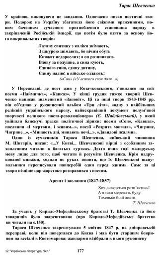 Тарас Шевченко
У країною, виконуючи це завдання. Одночасно писав поетичні тво­
ри. Подорож на Україну збагатила його свіжими враженнями, но­
вим баченням сучасного пригнобленого становища народу в
закріпаченій Російській імперії, що потім було взято за основу йо­
го викривальних творів:
Латану свитину з каліки знімають,
З шкурою знімають, бо нічим обуть
Княжат недорослих; а он розпинають
Вдову за подушне, а сина кують,
Єдиного сина, єдину дитину,
Єдину надію! в військо оддають!
(«Сон» («У всякого своя доля...»)
У Переяславі, де поет жив у Козачковського, з’явилися на світ
поеми «Наймичка», «Кавказ». У кінці грудня тяжко хворий Шев­
ченко написав знаменитий «Заповіт». Ці та інші твори 1843-1845 pp.
він об’єднав у рукописний альбом «Три літа», «одну з найбільших
реліквій українського народу, найяскравіший документ полум’яної
творчості великого поета-революціонера» (Є. Шабліовський), у який
увійшли блискучі зразки політичної лірики: поеми «Сон», «Кавказ»,
послання «І мертвим, і живим...», поезії «Розрита могила», «Чигрине,
Чигрине...», «Минають дні, минають ночі...», «Давидові псалми».
Один із сучасників Тараса Шевченка, київський чиновник
М. Шигарін, писав: «...У Києві... Шевченкові вірші з особливим за­
хопленням читали в багатьох гуртках. Дехто вчив тоді малоруську
мову лише для того, щоб читати й розуміти Шевченка. Крім надру­
кованої книжки, ходили по руках зошити, що їх Шевченкові шану­
вальники переписували навперебій один перед одним». Саме за ці
твори пізніше цар жорстоко розправився з поетом.
Арешт і заслання (1847-1857)
Хоч доведеться розп’ястись!
А я таки мережать буду
Тихенько білії листи.
Т. Шевченко
За участь у Кирило-Мефодіївському братстві Т. Шевченка та його
товаришів було заарештовано (про Кирило-Мефодіївське братство
ви читали на с.150).
Тараса Шевченка заарештували 5 квітня 1847 р. на дніпровській
переправі, коли він повертався до Києва і мав бути старшим бояри­
ном на весіллі в Костомарова; жандарми відібрали в нього рукописну
12 "Українська література, 9кл.' 177
 