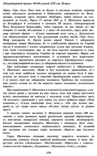 Літературний процес 40-60-х років XIX ст. Вступ
збірку «Три літа». Поет їхав до Києва зі світлими надіями: отримав
дозвіл викладати малювання в Київському університеті св. Воло­
димира, планував друге видання «Кобзаря», мріяв поїхати на ста­
жування до Італії... Проте 17 квітня 1847 p. Т. Шевченка привезли
до Петербурга й ув’язнили в казематі III відділу «Імператорської
Його Величності Канцелярії», тобто охранки. За два місяці тут він
створив 13 поезій, об’єднавши їх у цикл «В казематі», серед яких ше­
девр світової лірики — «Садок вишневий коло хати...». Документом
для обвинувачення поета був рукописний альбом поезій «Три літа».
Шеф жандармів О. Орлов радив цареві Миколі І заборонити
поширення творів Шевченка, бо «з улюбленими віршами на Україні
могли б посіятися і згодом закорінитися думки про вигадане блажен­
ство часів гетьманщини, про те, що буде щастям повернути ті часи,
і про можливість існування України як окремої держави». Вирок для
тридцятитрьохрічного письменника й художника був жорстоким:
«Шевченка призначити рядовим до окремого Оренбурзького корпу­
су... під найсуворіший нагляд», із забороною писати та малювати.
Про неймовірне покарання творчої особистості в «Щоденнику»
Т. Шевченко занотував: «Якби я був недолюдок, кровопийця, то і
тоді для мене найбільш вдалого покарання не можна було б при­
думати, як вислати мене в окремий Оренбурзький корпус солдатом.
І до всього мені ще заборонено малювати. Трибунал під головуван­
ням самого сатани не міг би винести такого холодного, нелюдського
вироку».
Про перебування Т. Шевченка в казематі (в очікуванні вироку), а по­
тім десять років у засланні ви вже знаєте, саме цей період життєвого
шляху письменника ви вивчали у восьмому класі. Пригадайте цикл
«В казематі», написаний у цей період (до нього ввійшли вірші «Мені
однаково.,.», «Садок вишневий коло хати...», «Ой три шляхи ши­
рокії...»), усі твори цього циклу об’єднує мотив смутку за рідним
краєм.
У важких умовах заслання Т. Шевченко виконав понад 300 ма­
люнків, у яких розвинув кращі реалістичні традиції образотворчо­
го мистецтва: акварельні пейзажі, портрети казахів, автопортрети.
Казахи надзвичайно шанують Шевченка і вважають його осно­
воположником казахського національного живопису. В останній
рік заслання він створив серію малюнків «Притча про блудного
сина».
Тарас Шевченко відновив поетичну творчість незадовго до
звільнення, написав кілька повістей російською мовою, із яких збе­
реглося дев’ять («Близнецы», «Несчастный», «Прогулка с удоволь­
ствием и не без морали», «Художник», «Музыкант» та ін.), у котрих,
178
 