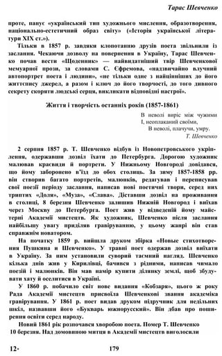 Тарас Шевченко
проте, панує «український тип художнього мислення, образотворення,
національно-естетичний образ світу» («Історія української літера­
тури XIX ст.»).
Тільки в 1857 р. завдяки клопотанню друзів поета звільнили із
заслання. Чекаючи дозволу на повернення в Україну, Тарас Шевчен­
ко почав вести «Щоденник» — найвидатніший твір Шевченкової
мемуарної прози, за словами С. Єфремова, «надзвичайно влучний
автопортрет поета і людини», «не тільки одне з найцінніших до його
життєпису джерел, а разом і ключ до його творчості, до того дивного
секрету скоряти людські серця, викликати відповідні настрої».
Життя і творчість останніх років (1857-1861)
В неволі виріс між чужими
І, неоплаканий своїми,
В неволі, плачучи, умру.
Т. Шевченко
2 серпня 1857 p. Т. Шевченко відбув із Новопетровського укріп­
лення, одержавши дозвіл їхати до Петербурга. Дорогою художник
малював краєвиди й портрети. У Нижньому Новгороді довідався,
що йому заборонено в’їзд до обох столиць. За зиму 1857-1858 pp.
він створив багато портретів, малюнків, редагував і переписував
свої поезії періоду заслання, написав нові поетичні твори, серед них
триптих «Доля», «Муза», «Слава». Діставши дозвіл на проживання
в столиці, 8 березня Шевченко залишив Нижній Новгород і виїхав
через Москву до Петербурга. Поет жив у відведеній йому майс­
терні Академії мистецтв. Як художник, Шевченко після заслання
найбільшу увагу приділяв гравіруванню, у цьому жанрі він став
справжнім новатором.
На початку 1859 р. вийшла друком збірка «Новые стихотворе­
ния Пушкина и Шевченко». У травні поет одержав дозвіл виїхати
в Україну. За ним установили суворий таємний нагляд. Шевченко
кілька днів жив у Кирилівці, бачився з рідними, написав чимало
поезій і малюнків. Він мав намір купити ділянку землі, щоб збуду­
вати хату й оселитися в Україні.
У 1860 р. побачило світ нове видання «Кобзаря», цього ж року
Рада Академії мистецтв присвоїла Шевченкові звання академіка
гравірування. У 1861 р. поет видав друком підручник для недільних
шкіл, назвавши його «Букварь южнорусский». Він дбав про поши­
рення освіти серед народу.
Новий 1861 рік розпочався хворобою поета. Помер Т. Шевченко
10 березня. Над домовиною митця в Академії мистецтв виголосили
12* 179
 