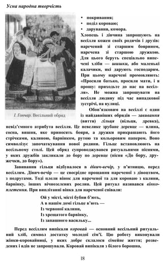 Усна народна творчість
• покривання;
• поділ короваю;
• дарування, комора.
Хлопець і дівчина запрошують на
весілля кожен своїх родичів і друзів:
наречений зі старшим боярином,
наречена зі старшою дружкою.
Для цього беруть спеціально випе­
чені хліби — шишки, або маленькі
калачики, які дарують господарям.
При цьому наречені промовляють:
«Просили батько, просили мати, і я
прошу: приходьте до нас на весіл­
ля». Не можна запрошувати на
весілля людину під час випадкової
зустрічі, на вулиці.
Обов’язковим на весіллі є один
із найдавніших обрядів — завивання
(виття) гільця (вільця, древка),
невід’ємного атрибута весілля. Це невелике зрубане деревце — ялина,
сосна, вишня, яке приносять бояри, а дружки прикрашають його
стрічками, калиною, барвінком, рутою та кольоровим папером. Воно
символізує започаткування нової родини. Гільце встановлюють на
весільному столі. Цей обряд супроводжувався ритуальними піснями,
у яких дружбів закликали до бору по деревце (пісня «До бору, дру­
жечки, до бору»).
Завивання гільця відбувалося в дівич-вечір, у п’ятницю, перед
весіллям. Дівич-вечір — це своєрідне прощання нареченої з дівоцтвом,
з подругами. Тоді плели вінок для нареченої та для короваю з калини,
барвінку, інших вічнозелених рослин. Цей ритуал називався вінко-
плетення. При виплітанні вінка для нареченої співали:
Ой у місті, місті бубни б’ють,
А в нашім домі гільце в’ють —
Із червоної калини,
Із хрещатого барвінку,
Із запашного васильку...
Перед весіллям випікали коровай — основний весільний ритуаль­
ний хліб, символ достатку молодої сім’ї. Цю роботу виконували
жінки-коровайниці, у яких добре склалося сімейне життя; розве­
дених і вдів не запрошували. Коровай випікали з білого борошна,
18
 