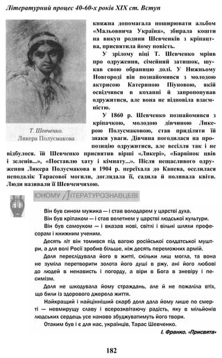Літературний процес 40-60-х років XIX ст. Вступ
княжна допомагала поширювати альбом
«Мальовнича Україна», збирала кошти
на викуп родини Шевченків з кріпацт­
ва, присвятила йому повість.
У зрілому віці Т. Шевченко мріяв
про одруження, сімейний затишок, шу­
кав свою обраницю долі. У Нижньому
Новгороді він познайомився з молодою
актрисою Катериною Піуновою, якій
освідчився в коханні й запропонував
одружитися, але вона не відповіла взаєм­
ністю.
У 1860 р. Шевченко познайомився з
кріпачкою, молодою дівчиною Лике-
рою Полусмаковою, став приділяти їй
знаки уваги. Дівчина погодилася на про­
позицію одружитися, але весілля так і не
відбулося. їй Шевченко присвятив вірші «Ликері», «Барвінок цвів
і зеленів...», «Поставлю хату і кімнату...». Після нещасливого одру­
ження Ликера Полусмакова в 1904 р. переїхала до Канева, оселилася
неподалік Тарасової могили, доглядала її, садила й поливала квіти.
Люди називали її Шевченчихою.
182
Він був сином мужика — і став володарем у царстві духа.
Він був кріпаком — і став велетнем у царстві людської культури.
Він був самоуком — і вказав нові, світлі і вільні шляхи профе­
сорам і книжним ученим.
Десять літ він томився під вагою російської солдатської мушт­
ри, а для волі Росії зробив більше, ніж десять переможних армій.
Доля переслідувала його в житті, скільки лиш могла, та вона
не зуміла перетворити золота його душі в ржу, ані його любові
до людей в ненависть і погорду, а віри в Бога в зневіру і пе­
симізм.
Доля не шкодувала йому страждань, але й не пожаліла втіх,
що били із здорового джерела життя.
Найкращий і найцінніший скарб доля дала йому лише по смер­
ті — невмирущу славу і всерозквітаючу радість, яку в мільйонів
людських сердець усе наново збуджуватимуть його твори.
Отаким був і є для нас, українців, Тарас Шевченко.
І. Франко. «Присвята»
 