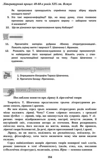 Літературний процес 40-60-х років XIX ст. Вступ
Як прогресивна громадськість сприйняла першу збірку віршів
молодого поета?
9. Хто такі кирило-мефодіївці? Що, на вашу думку, стало головною
причиною арешту поета та суворого вироку — заборони читати
й малювати?
10. Що ви дізналися про перепоховання праху Кобзаря?
11. Прочитайте матеріал рубрики «Юному літературознавцеві».
Поясніть оцінку життя і творчості Т. Шевченка І. Франком.
12. Розкажіть про Т. Шевченка-художника (у розповіді прокоментуй­
те найвідоміші його малярські роботи). Візьміть участь у ство­
ренні мультимедійної презентації на тему; «Тарас Шевченко —
художник».
1. Опрацювати біографію Тараса Шевченка.
2. Прочитати баладу «Причинна».
Творчість Т. Шевченка представлена трьома літературними ро­
дами: епосом, лірикою і драмою.
Як вам відомо, серед трьох основних літературних родів особливе
місце належить ліриці. Чому? Слово «лірика» походить з грецької
мови (lyrikos — лірний, твір, що виконується під супровід ліри). У лі­
ричних творах відображаються думки, настрої, почуття людини, її
внутрішній світ, ставлення автора до оточення. Вони розкривають
світогляд поета, його погляди на життя, явища, події. Як правило,
ліричні твори безсюжетні. До речі, ліризм притаманний і прозі, і драмі.
Лірику, як ви знаєте, поділяють на громадянську, пейзажну, ін­
тимну, філософську, хоча часто визначити межу між цими видами
складно.
Серед найвідоміших жанрів ліричних творів поширені такі: елегія,
романс (вивчали в темі «Романтизм»), ідилія, етюд, ода, послання
(«Полемічна література»), медитація, думка. Вірш — основна одиниця
184
Поглиблене поняття про лірику й ліро-епічні твори
 