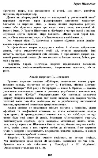 Тарас Шевченко
ліричного твору, яка складається зі строф, має риму, ритмічне
звучання, віршовий розмір.
Думка як літературний жанр — поширений у романтичній поезії
короткий ліричний вірш філософського елегійного характеру,
близький до народної пісні, у якому подано переважно роздуми
автора або ліричного героя про свою тяжку долю, висловлені від
їхнього імені. У Тараса Шевченка в «Кобзарі» є чотири поезії з назвою
«Думка»: «Вітре буйний, вітре буйний!», «Нащо мені чорні бро-
ви...», «Тече вода в синє море...» і «Тяжко-важко в світі жити...».
Усі чотири вірші Т. Шевченка з назвою «Думка» стали україн­
ськими народними піснями.
У ліро-епічних творах поєднується епічне й ліричне зображення
життя, тобто змальовуються події, дії, вчинки персонажів, їхні
почуття, настрої, внутрішній світ людини. У ліро-епічних творах на­
явний розгорнутий сюжет. До них належать: балади, поеми, байки, ро­
ман у віршах.
Творчість Тараса Шевченка широко представлена баладами,
сатиричними, соціально-побутовими, історичними поемами, місте­
рією.
Аналіз творчості Т. Шевченка
Рукопис першого видання «Кобзаря», написаного мовою укра­
їнського народу, підготував до друку Є. Гребінка. «Поява Шевчен-
кового “Кобзаря” 1840 року в Петербурзі, — писав І. Франко, — мусить
уважатися епохальною датою в розвитку українського письменства,
другою після “Енеїди” Котляревського. Ся маленька книжечка
відразу відкрила немов новий світ поезії, вибухла мов джерело чистої,
холодної води, заясніла невідомою досі в українському письменстві
ясністю, простотою і поетичною грацією вислову».
Жодна книжка не викликала стільки відгуків у періодиці, уваги
офіційної та неофіційної критики, не стала визначальною подією
культурного й громадсько-політичного життя, як «Кобзар», автору
якого було тоді лише 26 років. Рецензент «Литературной газеты»,
рекомендуючи «Кобзар» «усім аматорам української нації», зазна­
чав, що «у віршах п. Шевченка багато вогню, багато почуття глибо­
кого, скрізь дихає в них гаряча любов до вітчизни. Його картини
згідні з натурою і виблискують яскравими, живими барвами... в авторі
відчувається непідробний талант».
Творчість Т. Шевченка умовно поділяють на чотири періоди.
Ми виокремили цикл поезій «В казематі», написаний під час пере­
бування поета під слідством у Петербурзі в III відділенні.
Ознайомтеся з таблицею на с. 186.
185
 