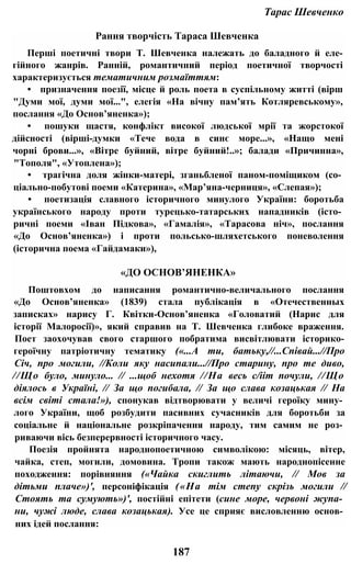 Тарас Шевченко
Рання творчість Тараса Шевченка
Перші поетичні твори Т. Шевченка належать до баладного й еле-
гійного жанрів. Ранній, романтичний період поетичної творчості
характеризується тематичним розмаїттям:
• призначення поезії, місце й роль поета в суспільному житті (вірш
"Думи мої, думи мої...", елегія «На вічну пам’ять Котляревському»,
послання «До Основ’яненка»);
• пошуки щастя, конфлікт високої людської мрії та жорстокої
дійсності (вірші-думки «Тече вода в синє море...», «Нащо мені
чорні брови...», «Вітре буйний, вітре буйний!..»; балади «Причинна»,
"Тополя", «Утоплена»);
• трагічна доля жінки-матері, зганьбленої паном-поміщиком (со­
ціально-побутові поеми «Катерина», «Мар’яна-черниця», «Слепая»);
• поетизація славного історичного минулого України: боротьба
українського народу проти турецько-татарських нападників (істо­
ричні поеми «Іван Підкова», «Гамалія», «Тарасова ніч», послання
«До Основ’яненка») і проти польсько-шляхетського поневолення
(історична поема «Гайдамаки»),
«ДО ОСНОВ’ЯНЕНКА»
Поштовхом до написання романтично-величального послання
«До Основ’яненка» (1839) стала публікація в «Отечественных
записках» нарису Г. Квітки-Основ’яненка «Головатий (Нарис для
історії Малоросії)», який справив на Т. Шевченка глибоке враження.
Поет заохочував свого старшого побратима висвітлювати історико-
героїчну патріотичну тематику («...А ти, батьку,//...Співай...//Про
Січ, про могили, //Коли яку насипали...//Про старину, про те диво,
//Що було, минуло... // ...щоб нехотя //На весь с/ііт почули, //Що
діялось в Україні, // За що погибала, // За що слава козацькая // На
всім світі стала!»), спонукав відтворювати у величі героїку мину­
лого України, щоб розбудити пасивних сучасників для боротьби за
соціальне й національне розкріпачення народу, тим самим не роз­
риваючи вісь безперервності історичного часу.
Поезія пройнята народнопоетичною символікою: місяць, вітер,
чайка, степ, могили, домовина. Тропи також мають народнопісенне
походження: порівняння («Чайка скиглить літаючи, // Мов за
дітьми плаче»)', персоніфікація («На тім степу скрізь могили //
Стоять та сумують»)', постійні епітети (сине море, червоні жупа­
ни, чужі люде, слава козацькая). Усе це сприяє висловленню основ­
них ідей послання:
187
 