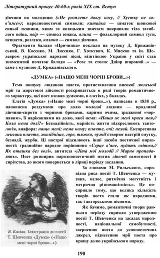 Літературний процес 40-60-х років XIX ст. Вступ
дівчини на молодицю («Не розплете довгу косу, // Хустку не за­
в’яже»); народнопоетичні символи: китайка — шматок шовкової
синьої тканини, яким за козацьким звичаєм покривали тіло загиб­
лого воїна, явір — символ юнака, ялина — фольклорний символ туги,
нещастя, розлуки, калина — символ дівчини.
Фрагменти балади «Причинна» поклали на музику Д. Крижанів-
ський, В. Косенко, М. Лисенко, Г. Хоткевич, К. Мясков та ін. Ше­
девром української народної пісні, візитівкою України у світі став
знаменитий початок балади — «Реве та стогне Дніпр широкий...» —
саме з музикою Д. Крижанівського.
«ДУМКА» («НАЩО МЕНІ ЧОРНІ БРОВИ...»)
Тема пошуку людиною щастя, протиставлення високої людської
мрії та жорстокої дійсності розкривається в ряді творів романтично­
го характеру, які поет назвав думками, в елегіях, у баладах.
Елегія «Думка» («Нащо мені чорні брови...»), написана в 1838 p.,
наповнена роздумами про долю молодої людини — вродливої
дівчини-сироти з чорними бровами, карими очима, зрадженої «чор­
нявим», її наріканнями на долю, якої нема: «Нащо ж мені краса моя,//
Коли нема долі?» Безнадійність, марність життя підкреслюють тавто­
логія, анафора: нащо мені; нема кому; плачте, очі; нехай. Експресивна
лексика плачте, жалібніше, горе, тяжко, чужії створює настрій смутку,
безнадії, журби. Ці настрої підсилюють інші засоби поетичної вираз­
ності: традиційне народне порівняння «Серце в’яне, нудить світом,//
Як пташка без волі», антитеза «Літа мої молодії // Марно пропада­
ють». Поет розширив народнопоетичний мотив дівочої самотності й
сирітства, до якого повернеться в ліриці періоду заслання.
За словами М. Рильського, «про­
відна риса поезії Т. Шевченка — му­
зика, мелос, ритмічна могутність і
метрична різноманітність». Це по­
сприяло тому, що велика кількість
творів поета стали як народними,
так і авторськими піснями.
Як бачимо, романтичні твори ран­
нього періоду сприяли утвердженню
поезії Т. Шевченка на засадах народ­
ності, національної самобутності,
зверненню поета до уснопоетичних
джерел, піднесенню мрії поета про
кращу долю українського народу.
190
 