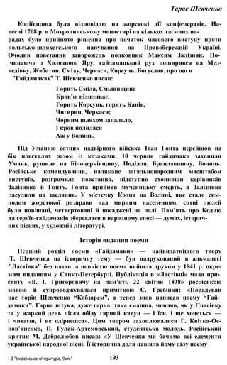 Тарас Шевченко
Коліївщина була відповіддю на жорстокі дії конфедератів. На-
весні 1768 р. в Мотронинському монастирі на кількох таємних на-
радах було прийнято рішення про початок масового виступу проти
польсько-шляхетського панування на Правобережній Україні.
Очолив повстання запорожець полковник Максим Залізняк. По­
чинаючи з Холодного Яру, гайдамацький рух поширився на Мед-
ведівку, Жаботин, Смілу, Черкаси, Корсунь, Богуслав, про що в
"Гайдамаках" Т. Шевченко писав:
Горить Сміла, Смілянщина
Кров’ю підпливає.
Горить Корсунь, горить Канів,
Чигирин, Черкаси;
Чорним шляхом запалало,
І кров полилася
Аж у Волинь.
Під Уманню сотник надвірного війська Іван Гонта перейшов на
бік повсталих разом із козаками. 10 червня гайдамаки захопили
Умань, рушили на Білоцерківщину, Поділля, Брацлавщину, Волинь.
Російське командування, налякане загальнонародним масштабом
виступів, розгромило повстання, підступно схопивши керівників
Залізняка й Гонту. Гонта прийняв мученицьку смерть, а Залізняка
засудили на заслання. У містечку Кодня на Волині, яке стало сим-
полом жорстокої розправи над мирним населенням, сотні людей
були повішані, четвертовані й посаджені на палі. Пам’ять про Кодню
та героїв-гайдамаків збереглася в народному епосі — думах, історич-
них піснях, у художній літературі.
Історія видання поеми
Перший розділ поеми «Гайдамаки» — найвидатнішого твору
Т. Шевченка на історичну тему — був надрукований в альманасі
"Ластівка" без назви, а повністю поема вийшла друком у 1841 р. окре-
мим виданням у Санкт-Петербурзі. Публікація в «Ластівці» мала при­
святу «В. І. Григоровичу на пам’ять 22 квітня 1838» російською
мовою й супроводжувалася приміткою Є. Гребінки: «Порадував
нас торік Шевченко “Кобзарем”, а тепер знов написав поему “Гай­
дамаки”. Гарна штука, дуже гарна, така смашна, мовляв, як у Спасівку
та у жаркий день після обіду гарний кавун — і їси, і ще хочеться —
і читаєш, і не одірвешся». Цим твором захоплювалися Г. Квітка-Ос-
пов’яненко, П. Гулак-Артемовський, студентська молодь. Російський
критик М. Добролюбов писав: «У Шевченка ми бачимо всі елементи
української народної пісні. Її історична доля навіяла йому цілу поему
і З "Українська література, 9кл.’ 193
 