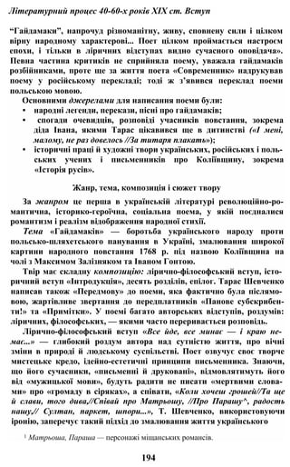 Літературний процес 40-60-х років XIX ст. Вступ
“Гайдамаки”, напрочуд різноманітну, живу, сповнену сили і цілком
вірну народному характерові... Поет цілком проймається настроєм
епохи, і тільки в ліричних відступах видно сучасного оповідача».
Певна частина критиків не сприйняла поему, уважала гайдамаків
розбійниками, проте ще за життя поета «Современник» надрукував
поему у російському перекладі; тоді ж з’явився переклад поеми
польською мовою.
Основними джерелами для написання поеми були:
• народні легенди, перекази, пісні про гайдамаків;
• спогади очевидців, розповіді учасників повстання, зокрема
діда Івана, якими Тарас цікавився ще в дитинстві («І мені,
малому, не раз довелось //За титаря плакать»);
• історичні праці й художні твори українських, російських і поль­
ських учених і письменників про Коліївщину, зокрема
«Історія русів».
Жанр, тема, композиція і сюжет твору
За жанром це перша в українській літературі революційно-ро-
мантична, історико-героїчна, соціальна поема, у якій поєдналися
романтизм і реалізм відображення народної стихії.
Тема «Гайдамаків» — боротьба українського народу проти
польсько-шляхетського панування в Україні, змалювання широкої
картини народного повстання 1768 р. під назвою Коліївщина на
чолі з Максимом Залізняком та Іваном Гонтою.
Твір має складну композицію: лірично-філософський вступ, істо­
ричний вступ «Інтродукція», десять розділів, епілог. Тарас Шевченко
написав також «Передмову» до поеми, яка фактично була післямо­
вою, жартівливе звертання до передплатників «Панове субскрибен-
ти!» та «Примітки». У поемі багато авторських відступів, роздумів:
ліричних, філософських, — якими часто переривається розповідь.
Лірично-філософський вступ «Все йде, все минає — і краю не­
має...» — глибокий роздум автора над сутністю життя, про вічні
зміни в природі й людському суспільстві. Поет озвучує своє творче
мистецьке кредо, ідейно-естетичні принципи письменника. Знаючи,
що його сучасники, «письменні й друковані», відмовлятимуть його
від «мужицької мови», будуть радити не писати «мертвими слова­
ми» про «громаду в сіряках», а співати, «Коли хочеш грошей//Та ще
й слави, того дива,//Співай про Матрьошу, //Про Парашу^, радость
нашу,// Султан, паркет, шпори...», Т. Шевченко, використовуючи
іронію, заперечує такий підхід до змалювання життя українського
1 Матрьоша, Параша — персонажі міщанських романсів.
194
 